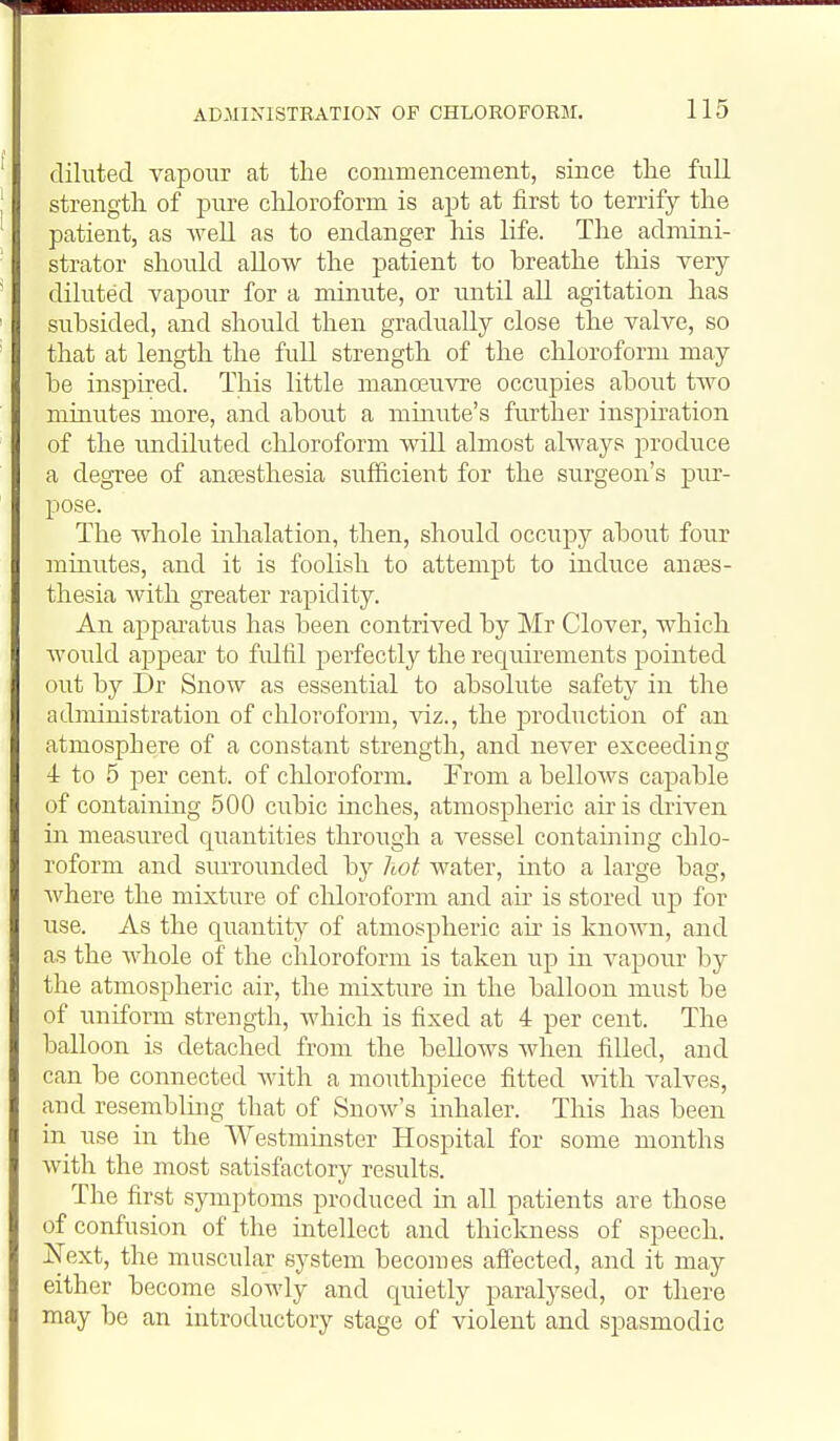 diluted vapour at the commencement, since the full strength of jDure cMoroform is apt at first to terrify the patient, as weU as to endanger Iris life. The admini- strator should allow the patient to breathe this very- diluted vapour for a minute, or until all agitation has subsided, and should then gradually close the valve, so that at length the full strength of the chloroform may be inspired. This little manoeuvre occupies about two minutes more, and about a minute's ftirther insjiiration of the undiluted chloroform will almost always produce a degTee of ancesthesia sufficient for the surgeon's pivr- pose. The whole inhalation, then, should occupy about four minutes, and it is foolish to attempt to induce anass- thesia Avith greater rapidity. An apparatus has been contrived by Mr Clover, which Avould appear to fulfil perfectly the requirements pointed out by Dr Snow as essential to absolute safety in the administration of chloroform, viz., the production of an atmosphere of a constant strength, and never exceeding 4: to 5 per cent, of cliloroform. From a belloAvs capable of containing 500 cubic inches, atmospheric air is driven in measured quantities through a vessel contabiing chlo- roform and siuTounded by hot water, into a large bag, Avhere the mixture of chloroform and air is stored up for use. As the quantity of atmospheric air is known, and as the whole of the chloroform is taken up in vapour by the atmospheric air, the mixture in the balloon must be of uniform streng-th, which is fixed at 4 per cent. The balloon is detached from the bellows when filled, and can be connected Avith a mouthpiece fitted with valves, and resembling that of Snow's inhaler. This has been in use in the Westminster Hospital for some months with the most satisfactory results. The first symptoms produced in all patients are those of confusion of the intellect and thickness of speech. Next, the muscular system becomes affected, and it may either become slowly and quietly paralysed, or there may be an introductory stage of violent and spasmodic