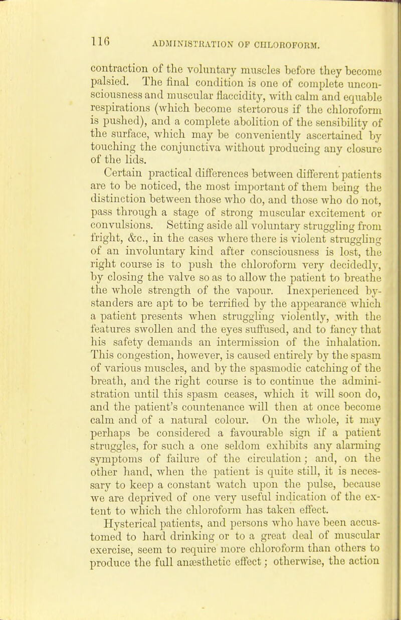 IIG contraction of the voluntary muscles before they become palsied. The final condition is one of complete uncon- sciousness and muscular flaccidity, with calm and equable respirations (which become stertorous if the chloroform is pushed), and a complete abolition of the sensibility of the surface, which may be conveniently ascertained by touching the conjunctiva without producing any closure of the lids. Certain practical differences between different patients are to be noticed, the most important of them being the distinction between those who do, and those who do not, pass through a stage of strong muscular excitement or convulsions. Setting aside all vokmtary struggling from fright, &c., in the cases where there is violent strugghng of an involuntary kind after consciousness is lost, the right course is to push the chloroform very decidedly, by closing the valve so as to allow the patient to breathe the whole strength of the vapour. Inexperienced bj^- standers are apt to be terrified by the appearance wliich a patient presents when struggling violently, with the features swollen and the eyes suffused, and to fancy that his safety demands an intermission of the inhalation. This congestion, however, is caused entirely by the spasm of various muscles, and by the spasmodic catching of the breath, and the right course is to continue the admini- stration until tliis spasm ceases, which it will soon do, and the patient's countenance will then at once become calm and of a natural colour. On the whole, it may perhaps be considered a favourable sign if a patient struggles, for such a one seldom exhibits any alarming symptoms of failure of the circulation; and, on the other hand, when the patient is quite still, it is neces- sary to keep a constant watch upon the pulse, because we are deprived of one very useful indication of the ex- tent to Avhich the chloroform has taken effect. Hysterical patients, and persons who have been accus- tomed to hard drinking or to a great deal of muscular exercise, seem to require more chloroform than others to produce the fidl anaesthetic effect; otherwise, the action