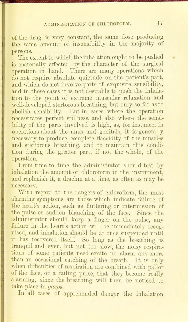 of the tbug is very constant, the same dose producing the same amount of insensibility in the majority of persons. The extent to which the inhalation ought to he pushed is materially affected by tlie character of the surgical operation in hand. There are many operations which do not require absolute quietude on the patient's part, and which do not involve parts of exquisite sensibility, and in these cases it is not desirable to push the inhala- tion to the point of extreme muscidar relaxation and well-developed stertorous breathing, but only so far as to abolish sensibility. But in cases where the operation necessitates perfect stillness, and also where the sensi- bility of the parts involved is high, as, for instance, in operations about the anus and genitals, it is generally necessary to produce complete flaccidity of the muscles and stertorous breathing, and to maintain this condi- tion dmiug the greater part, if not the whole, of the operation. From time to time the administrator should test hy inhalation the amount of chloroform in the instrument, and replenish it, a drachm at a time, as often as may be necessary. With regard to the dangers of chloroform, the most alarming symptoms are those which indicate failure of the heart's action, such as fluttering or intermission of the pulse or sudden blanching of the face. Since the administrator should keep a finger on the pulse, any failure in the heart's action Avill be immediately recog- nised, and inhalation should be at once suspended until it has recovered itself. So long as the breathins: is tranqud and even, but not too slow, the noisy respira- tions of some patients need excite no alarm any more than an occasional catching of the breath. It is only when difficulties of respnation are combined with pallor of the face, or a failing pulse, that they become really alarming, since the breathing will then be noticed to take place in gasps. In all cases of apprehended danger the inhalation