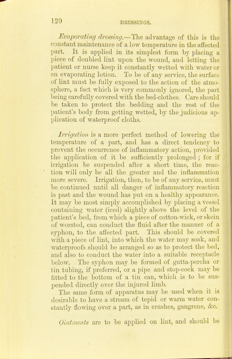 Evaporating dressing.—Tlie advantage of tliis is the constant maintenance of a low temperature in the affected ])art. It is applied in its simj)lcst form by placing a piece of doubled lint upon the wound, and letting the patient or nurse keep it constantly wetted with water or an evaporating lotion. To be of any service, the surface of lint must be fully exposed to the action of the atmo- sphere, a fact which is very commonly ignored, the part being carefully covered with the bed-clothes. Care shovdd be taken to protect the bedding and the rest of the patient's body from getting wetted, by the judicious ap- plication of waterpjroof cloths. Irrigation is a more perfect method of lowering the temperature of a part, and has a du'ect tendency to prevent the occurrence of inflammatory action, provided the application of it be sufficiently prolonged ; for if irrigation be suspended after a short time, the reac- tion will only be all the greater and the inflammation more severe. Irrigation, then, to be of any service, must be continued until all danger of inflammatory reaction is past and the wound has put on a healthy appearance. It may be most simply accomplished by placing a vessel containing water (iced) slightly above the level of the patient's bed, from which a piece of cotton-wick, or skein of worsted, can conduct the fluid after the manner of a syphon, to the afi'ected part. This should be covered with a piece of lint, into wliich the water may soak, and waterproofs should be arranged so as to protect the bed, and also to conduct the water into a suitable receptacle below. The syphon may be formed of gutta-percha or tin tubing, if preferred, or a pipe and stop-cock may be htted to the bottom of a tin can, Avhich is to be sus- pended directly over the injured limb. The same form of apparatus may be used when it is desirable to have a stream of tepid or warm water con- stantly flowing over a part, as in crushes, gangrene, &c. Ointments are to be applied on lint, and should be
