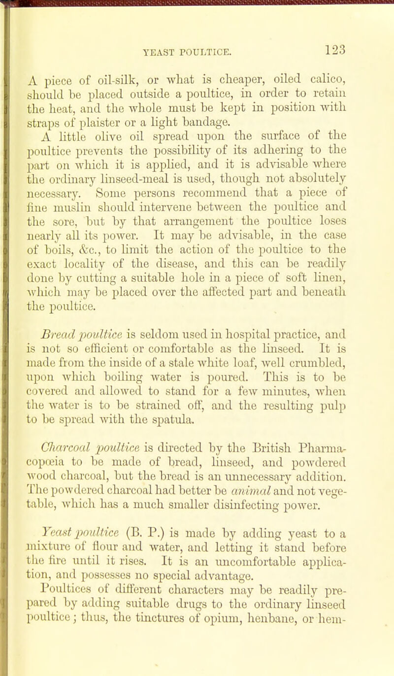 YEAST POULTICE. A piece of oil-silk, or Avhat is cheaper, oiled calico, should be placed outside a poultice, in order to retain the heat, and the Avhole must be kept in position with straps of plaister or a light bandage. A Kttle olive oil spread upon the surface of the poultice prevents the possibility of its adhering to the part on which it is applied, and it is advisable where the ordinary linseed-meal is used, though not absolutely necessary. Some persons recommend that a piece of fine muslin should intervene between the poultice and the sore, but by that arrangement the poidtice loses nearly all its power. It may be advisable, in the case of boils, &c., to limit the action of the poultice to the exact locality of the disease, and this can be readily done by cutting a suitable hole in a piece of soft linen, Avhich may be placed over the affected part and beneath the poultice. Bread poultice is seldom used in hospital practice, and is not so efficient or comfortable as the linseed. It is made from the inside of a stale white loaf, well crumbled, upon which boiling water is jDoured. This is to be covered and allowed to stand for a few minutes, when the water is to be strained off, and the resulting pulp to be spread with the spatula. Charcoal jJouliice is du-ected by the Eritish Pharma- copeia to be made of bread, linseed, and powdered wood charcoal, but the bread is an unnecessary addition. The powdered charcoal had better be animal and not vege- table, which has a much smaller disinfecting power. Yeast poultice (B. P.) is made by adding yeast to a mixture of flour and water, and letting it stand before the fire until it rises. It is an uncomfortable applica- tion, and possesses no special advantage. Poultices of different characters may be readily pre- pared by adding suitable drugs to the ordinary linseed poultice; thus, the tinctures of opium, henbane, or hem-