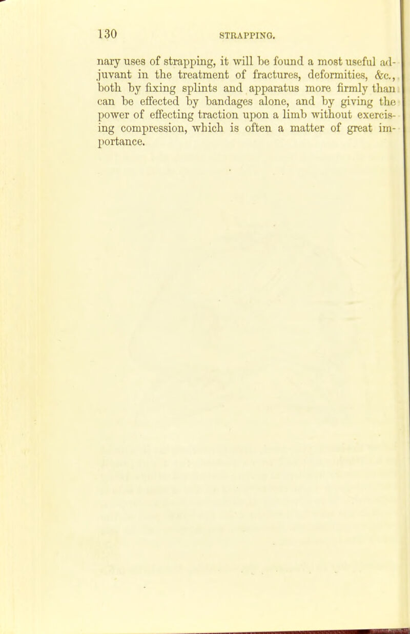 nary uses of strapping, it will he found a most useful ad- juvant in the treatment of fractures, deformities, &c., hoth hy fixing splints and apparatus more firmly than can he effected hy handages alone, and hy giving the power of effecting traction upon a limb without exercis- ing compression, which is often a matter of great im- portance.