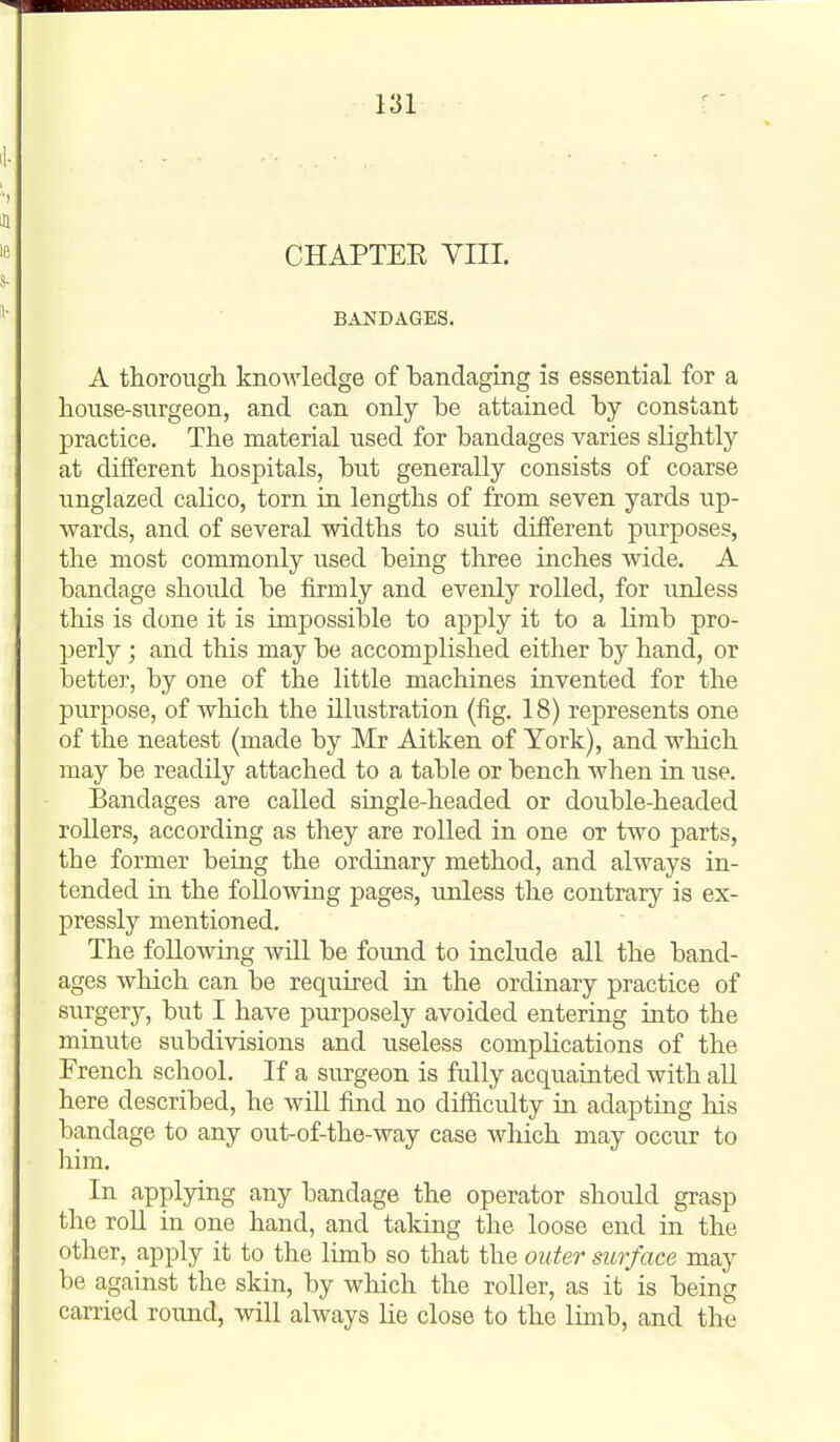 CHAPTEE VIII. BANDAGES. A thorough knowledge of bandaging is essential for a house-surgeon, and can only be attained by constant practice. The material used for bandages varies slightly at different hospitals, but generally consists of coarse unglazed calico, torn in lengths of from seven yards up- wards, and of several widths to suit different purposes, the most commonly used being tliree inches wide. A bandage should be firmly and evenly rolled, for unless this is done it is impossible to apply it to a limb pro- perly ; and this may be accomplished either by hand, or better, by one of the little machines invented for the purpose, of which the illustration (fig. 18) represents one of the neatest (made by Mr Aitken of York), and which may be readily attached to a table or bench when in use. Bandages are called single-headed or double-headed rollers, according as they are rolled in one or two parts, the former being the ordinary method, and always in- tended in the following pages, unless the contrary is ex- pressly mentioned. The following will be found to include all the band- ages which can be required in the ordinary practice of surgery, but I have purposely avoided entering into the minute subdivisions and useless complications of the French school. If a surgeon is fully acquainted with all here described, he will find no difficulty in adapting his bandage to any out-of-the-way case which may occur to him. In applying any bandage the operator should grasp the roll in one hand, and taking the loose end in the other, apply it to the limb so that the outer surface may be against the skin, by wlaich the roller, as it is being carried round, will always he close to the limb, and the