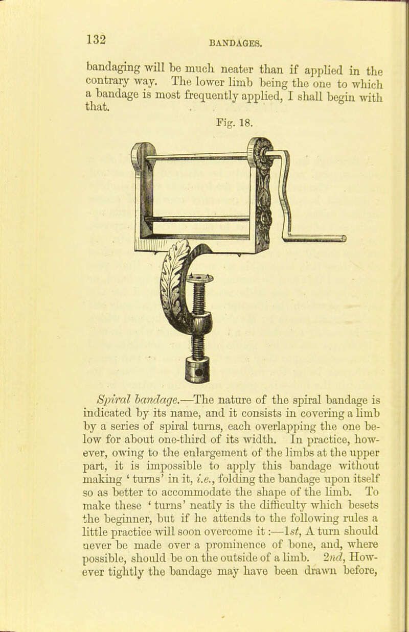bandaging will bo much neater than if applied in the contrary way. The lower limb being the one to which a bandage is most frequently applied, I shall begin with that. Fig. 18. Sjnral bandage.—^The nature of the spiral bandage is indicated hy its name, and it consists in covering a Hmb by a series of spiral turns, each overlapping the one be- low for about one-tliird of its width. In practice, how- ever, owing to the enlargement of the limbs at the upper part, it is impossible to apply this bandage Avithout making ' turns' in it, i.e., folding the bandage upon itself so as better to accommodate the shape of the Kmb. To make these ' turns' neatly is the difficulty which besets the beginner, but if he attends to the following rules a little practice will soon overcome it:—\st, A turn shoidd aever be made over a prominence of bone, and, where possible, shoidd be on the outside of a limb. 2nd, How- ever tightly the bandage may have been dra-\vTi before,