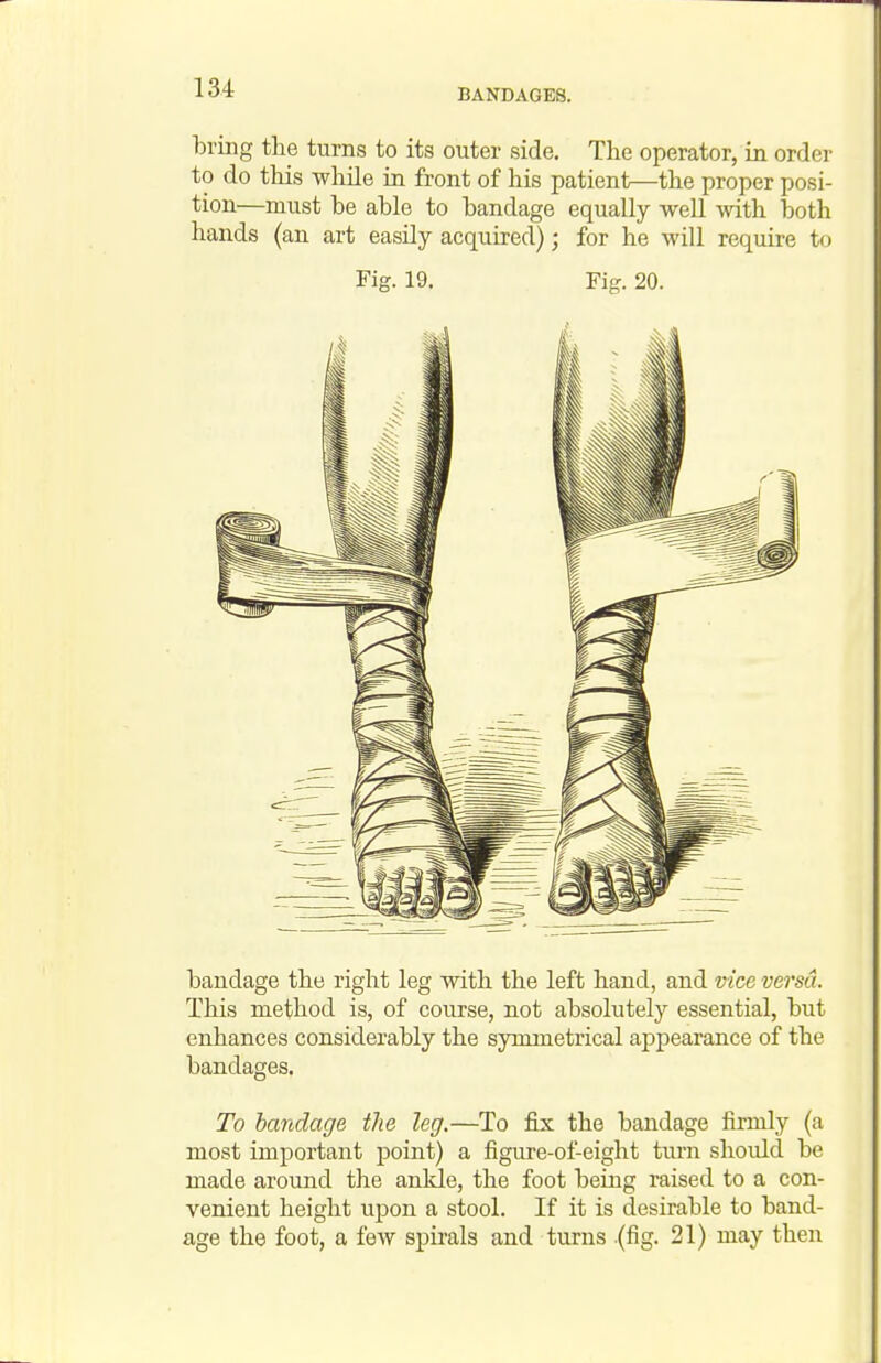 bring the turns to its outer side. The operator, in order to do tliis whUe in front of his patient—the proper posi- tion—must be able to bandage equally well with both hands (an art easily acquired); for he will require to Fig. 19. Fig. 20. bandage the right leg with the left hand, and vice versa. This method is, of course, not absolutely essential, but enhances considerably the symmetrical appearance of the bandages. To bandage the leg.—To fix the bandage firmly (a most important point) a figure-of-eight turn should be made around the ankle, the foot being raised to a con- venient height upon a stool. If it is desirable to band- age the foot, a few spirals and turns (fig. 21) may then