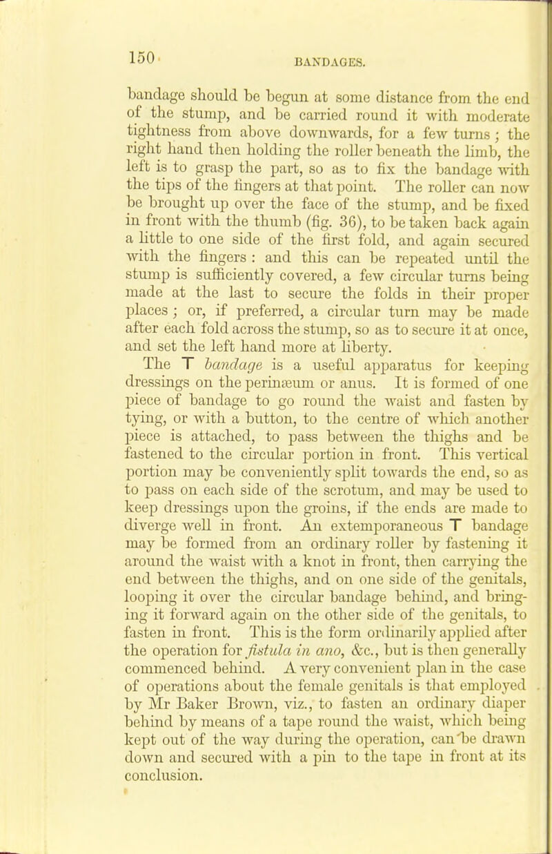 BANDAGES. bandage should be begun at some distance from the end of the stump, and be carried round it with moderate tightness from above downwards, for a few turns ; the right hand then holding the roller beneath the limb, the left is to grasp the part, so as to fix the bandage with the tips of the lingers at that point. The roUer can now be brought up over the face of the stump, and be fixed in front with the thumb (fig. 36), to be taken back agam a Httle to one side of the first fold, and again secured with the fingers : and tliis can be repeated until the stump is sufficiently covered, a few circular turns being made at the last to secure the folds in their proiDer places ; or, if preferred, a circular turn may be made after each fold across the stump, so as to secure it at once, and set the left hand more at liberty. The T bandage is a useful ajjparatus for keeping dressings on the periniBum or anu^s. It is formed of one piece of bandage to go round the waist and fasten by tying, or with a button, to the centre of which another piece is attached, to pass between the thighs and be fastened to the circular portion in front. This vertical portion may be conveniently split towards the end, so as to j)ass on each side of the scrotum, and may be used to keep dressings upon the groins, if the ends are made to diverge well in front. An extemporaneous T bandage may be formed from an ordinary roller by fastening it around the waist Avith a knot in front, then carrying the end between the thighs, and on one side of the genitals, loopmg it over the circular bandage behind, and bring- ing it forward again on the other side of the genitals, to fasten in front. This is the form ordinarily applied after the operation iox fistula in ano, &c., but is then generally commenced behind. A very convenient plan in the case of operations about the female genitals is that employed by Mr Baker Brown, viz., to fasten an ordinary diaper behind by means of a tape round the waist, Avhich beiiig kept out of the way during tlie operation, can'be di-awn down and secui-ed with a jjiu to the tape in front at its conclusion.