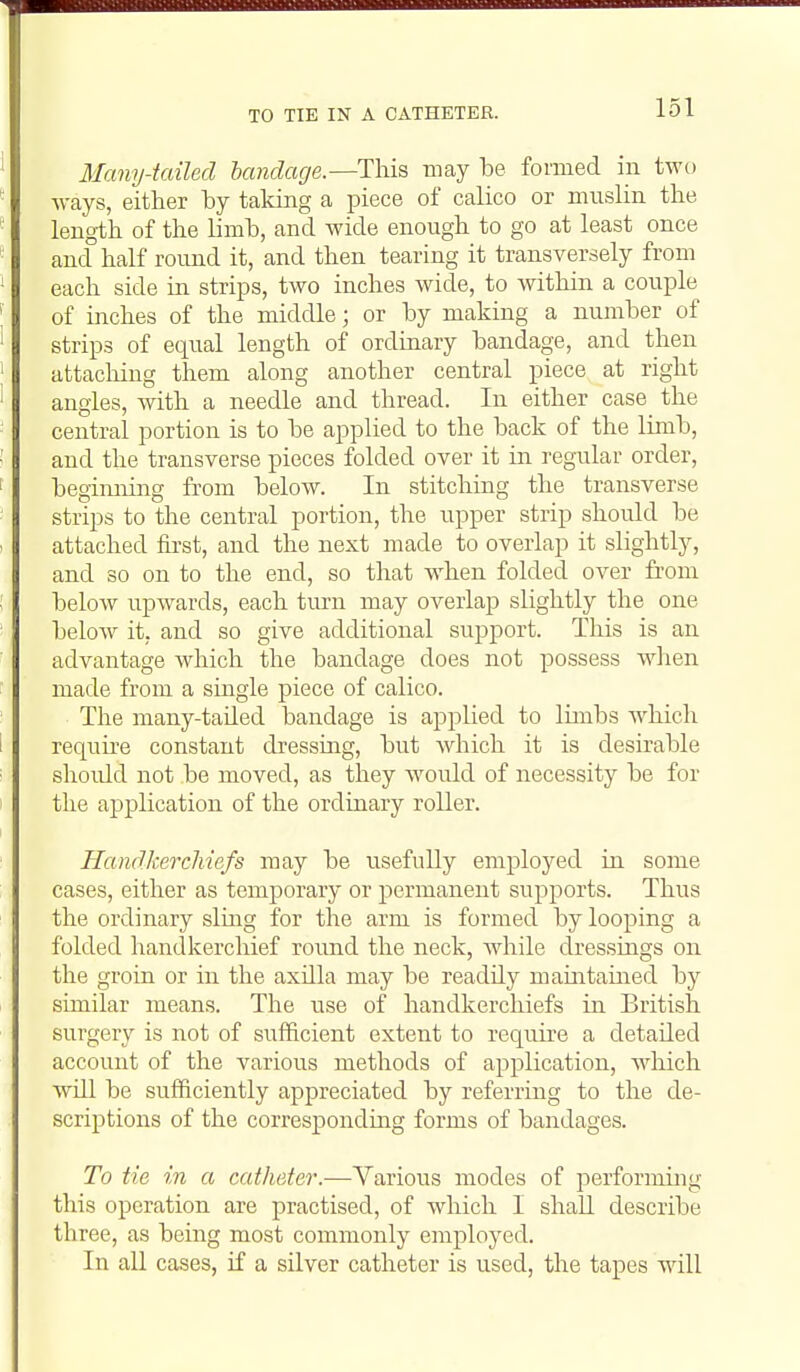 Many-tailed bandage.—This may be formed in two ways, either by taking a piece of calico or muslin the length of the limb, and wide enough to go at least once and half round it, and then tearing it transversely from each side in strips, two inches wide, to within a couple of inches of the middle; or by making a number of strips of equal length of ordinary bandage, and then attaching them along another central piece at right angles, with a needle and thread. In either case the central portion is to be applied to the back of the limb, and the transverse pieces folded over it in regular order, begimiing from below. In stitching the transverse strips to the central portion, the upper strip should be attached first, and the next made to overlap it slightly, and so on to the end, so that when folded over from below upwards, each turn may overlap slightly the one below it. and so give additional support. This is an advantage which the bandage does not possess when made from a single piece of calico. The many-tailed bandage is applied to limbs which requii-e constant dressing, but Avhich it is desirable shoidd not be moved, as they woidd of necessity be for the application of the ordinary roUer. Handkerchiefs may be usefully employed in some cases, either as temporary or permanent supports. Thus the ordinary sling for the arm is formed by looping a folded handkerchief round the neck, Avhile dressings on the groin or in the axilla may be readily maintained by similar means. The use of handkerchiefs in British surgery is not of sufficient extent to require a detailed account of the various methods of application, which wUl be sufficiently appreciated by referring to the de- scriptions of the corresponding forms of bandages. To tie in a catheter.—Various modes of performing this operation are practised, of which I shall describe three, as being most commonly employed. In all cases, if a silver catheter is used, the tapes wall