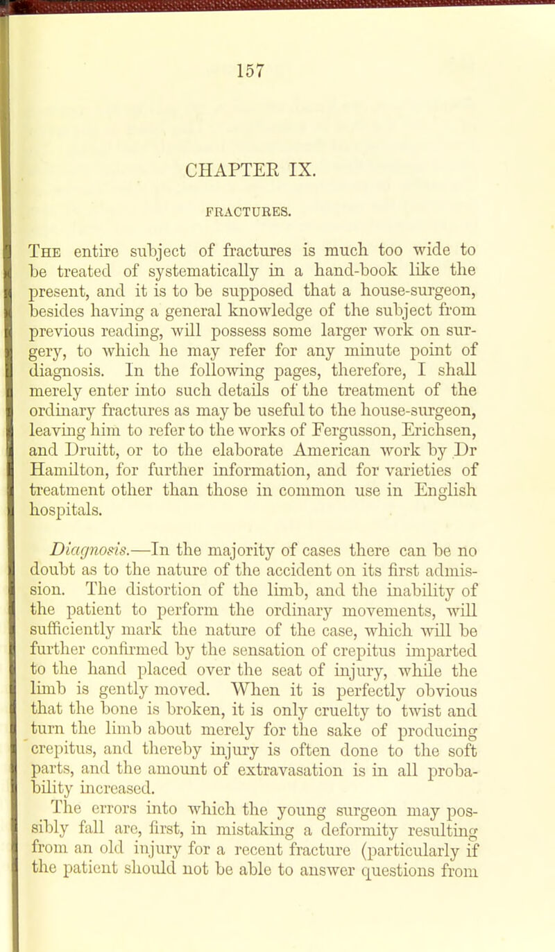 CHAPTER IX. FRACTURES. The entire subject of fractures is mucli too wide to be treated of systematically in a hand-book like the present, and it is to be supposed that a house-surgeon, besides having a general knowledge of the subject from previous reading, will possess some larger work on sur- gery, to which he may refer for any minute point of diagnosis. In the following pages, therefore, I shall merely enter into such details of the treatment of the ordinary fractures as may be x;seful to the house-surgeon, leaving him to refer to the works of Fergusson, Erichsen, and Druitt, or to the elaborate American work by Dr Hamilton, for further information, and for varieties of treatment other than those in common use in English hos^jitals. Diagnosis.—In the majority of cases there can be no doubt as to the nature of the accident on its first admis- sion. The distortion of the limb, and the inability of the patient to perform the ordinary movements, will sufficiently mark the nature of the case, which will be further confirmed by the sensation of crepitus imparted to the hand placed over the seat of injury, while the limb is gently moved. When it is perfectly obvious that the bone is broken, it is only cruelty to twist and turn the limb about merely for the sake of producing crepitus, and thereby injury is often done to the soft parts, and the amount of extravasation is in all proba- bility increased. The errors into Avhich the young surgeon may pos- sibly fall arc, first, in mistakmg a deformity resulting from an old injury for a recent fracture (particularly if the patient should not be able to answer questions from