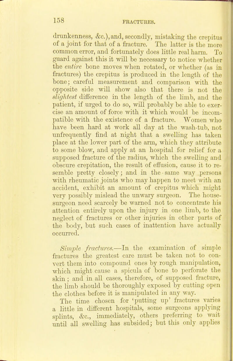 drunkenness, &c.),and, secondly, mistaking the crepitus of a joint for that of a fracture. The latter is the more common error, and fortunately does little real harm. To guard against this it will be necessary to notice whether the entire bone moves when rotated, or whether (as in fractures) the crepitus is produced in the length of the bone; careful measurement and comparison with the opposite side wiU show also that there is not the slightest difference in the length of the Hmb, and the patient, if urged to do so, will probably be able to exer- cise an amount of force with it which would be incom- patible with the existence of a fracture. Women who have been hard at work aU day at the wash-tub, not unfrequently find at night that a swelling has taken place at the lower part of the arm, which they attribute to some blow, and apply at an hospital for relief for a supposed fracture of the radius, which the swelling and obscure crepitation, the result of effusion, cause it to re- semble pretty closely; and in the • same way persons with rheumatic joints who may haj)pen to meet with an accident, exliibit an amount of crepitus which might very possibly mislead the unwary surgeon. The house- surgeon need scarcely be warned not to concentrate his attention entii-ely upon the injury in one limb, to the neglect of fractures or other injuries in other parts of the body, but such cases of inattention have actually occurred. Simple fractures.—In the examination of simple fractures the greatest care must be taken not to con- vert them into compound ones by rough manipidation, which might caiise a spicula of bone to perforate the skin; and in all cases, therefore, of supposed fracture, the limb should be thoroughly exposed by cutting open the clothes before it is manipulated in any way. The time chosen for 'putting up' fractiu-es varies a little ia different hospitals, some surgeons applymg splints, &c., immediately, others preferring to wait untn all swelling has subsided; but this only applies