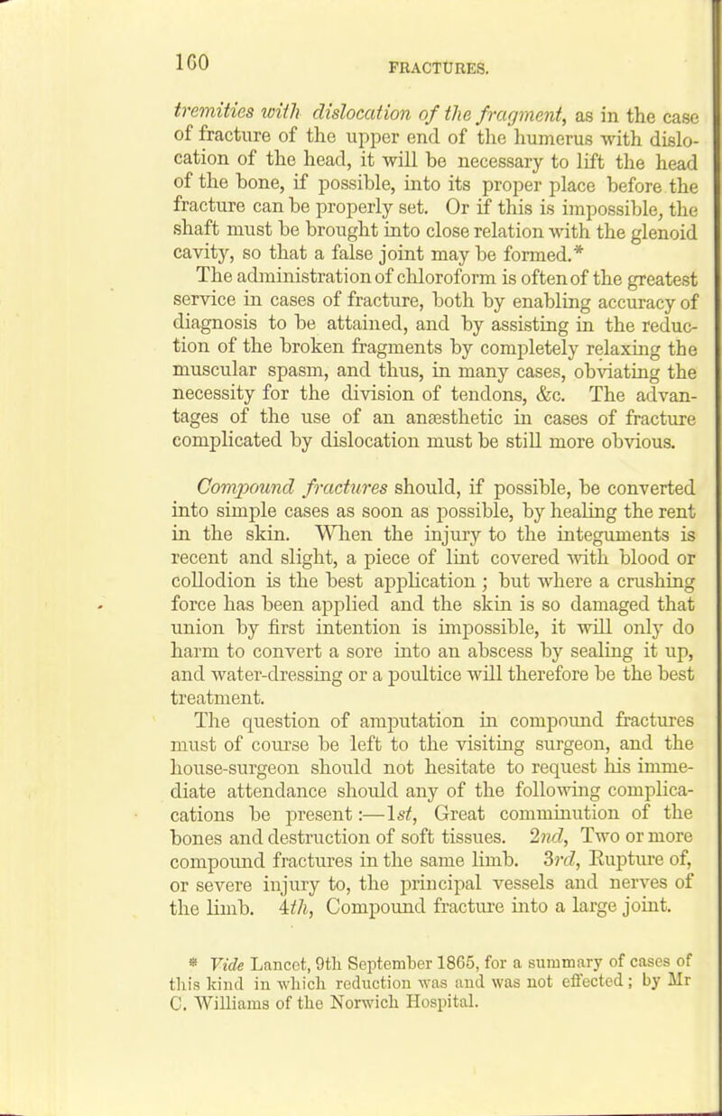 IGO tremities wHh dislocation of the fragment, as in the case of fracture of the upper end of the liumerus with dislo- cation of the head, it will be necessary to lift the head of the bone, if possible, into its proper place before the fracture can be properly set. Or if this is impossible, the shaft must be brought into close relation with the glenoid cavity, so that a false joint may be formed.* The administration of chloroform is often of the greatest service in cases of fracture, both by enabling accuracy of diagnosis to be attained, and by assisting in the reduc- tion of the broken fragments by completely relaxing the muscular spasm, and thus, in many cases, obviating the necessity for the division of tendons, &c. The advan- tages of the use of an anaesthetic in cases of fracture complicated by dislocation must be still more obvious. Compound fractures should, if possible, be converted into simple cases as soon as possible, by healing the rent in the skin. When the injury to the integuments is recent and slight, a piece of lint covered with blood or collodion is the best application ; but where a crushing force has been applied and the skin is so damaged that union by first intention is impossible, it will only do harm to convert a sore into an abscess by sealing it up, and water-dressing or a poultice will therefore be the best treatment. The question of amputation in compound fractures must of coui-se be left to the visiting surgeon, and the house-surgeon shoixld not hesitate to request his imme- diate attendance shordd any of the following complica- cations be present:—\st, Great comminution of the bones and destruction of soft tissues. Ind, Two or more compound fractures in the same limb. Srt?, Kupture of, or severe injury to, the principal vessels and nerves of the limb. Uh, Compound fractui-e into a large joint. « Vide Lancet, 9tli September 1865, for a summary of cases of tliis kind in which reduction was and was not effected; by Mr C. Williams of the Norwich Hospital.