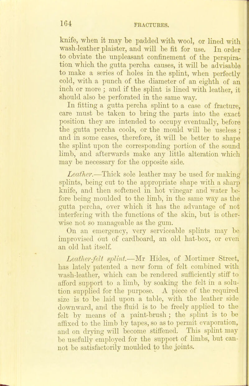 1G4 knife, wlien it may be padded with wool, or lined with wash-leather plaister, and AviU he fit for use. In order to obviate the unpleasant confinement of the perspira- tion wliich the gutta percha causes, it will be advisable to make a series of holes in the splint, when perfectly- cold, Avith a punch of the diameter of an eighth of an inch or more ; and if the splint is lined Avith leather, it should also be perforated in the same way. In fitting a gutta percha splint to a case of fracture, care must be taken to bring the j)arts into the exact position they are intended to occupy eventually, before the gutta percha cools, or the mould will be useless; and in some cases, therefore, it wiU be better to shape the splint upon the correspondmg portion of the sound limb, and afterwards make any little alteration wliicli may be necessary for the opposite side. Leather.—Thick sole leather may be used for making splints, being cut to the appropriate shape with a sharp knife, and then softened in hot vinegar and water l:)e- fore being moulded to the limb, in the same way as the gutta percha, over which it has the advantage of not interfering with the functions of the skin, but is other- wise not so manageable as the gum. On an emergency, very serviceable splints may be imjDrovised out of cardboard, an old hat-box, or even an old hat itself. Leatlier-felt sj)Iint.—Mr Hides, of Mortimer Street, has lately patented a new form of felt combined with wash-leather, Avliich can be rendered sufiiciently stiff to alTord support to a limb, by soaldng the felt in a solu- tion supplied for the purjwse. A piece of the required size is to be laid upon a table, with the leather side doAvnward, and the fluid is to be freely applied to the felt by means of a paint-brush; the si)lint is to be affixed to the limb by tapes, so as to permit evaporation, and on drying will become stiflfenod. This splint may be usefully employed for the support of limbs, but can- not be satisfactorily moulded to the joints.