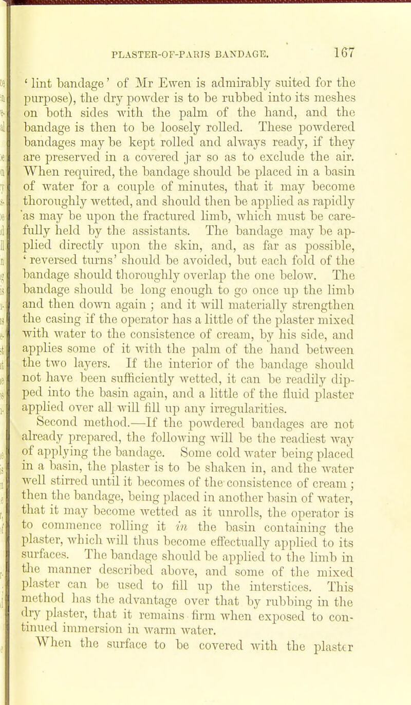 ie ' lint bandage' of Mr Ewen is admirably suited for the II puri^ose), tlie dry poAvder is to be rubbed into its meshes f on both sides with the palm of the hand, and the al bandage is then to be loosely rolled. These powdered bandages may be kept rolled and always ready, if they < are preserved in a covered jar so as to exclude the air. 11 When required, the bandage shoidd be placed in a basin T of water for a couple of minutes, that it may become thoroughly wetted, and should then be applied as rapidly le as may be upon the fractured limb, which must be care- :il fully held by the assistants. The bandage may be ap- 11 plied directly upon the skin, and, as far as possible, 11 ' reversed tm-ns' should be avoided, but each fold of the p) bandage shoidd tlioroughly overlap the one beloAv. The is bandage should be long enough to go once up the limb :i. and then dovai again ; and it Avill materially strengthen ij the casing if the operator has a little of the plaster mixed e. with Avater to the consistence of cream, by his side, and i[ applies some of it with the palm of the hand between It the two layers. If the interior of the bandage should le not have been sufficiently Avetted, it can be readily dip- ,j ped into the basia again, and a little of the fluid plaster applied over aU AviU fill up any irregularities. Second method.—-If the poAvdered bandages are not already prepared, the foUoAving will be the readiest way !f of applying the bandage. Some cold AA^ater being placed ;, in a basin, the plaster is to be shaken in, and the Avater „ well stirred until it becomes of the consistence of cream ; J then the bandage, being placed in another basin of water, i, that it may become Avetted as it umolls, the operator is ,f to commence rolling it in the basin containing the plaster, AA^hichAviU tlms become effectually appHed to its surfaces. The bandage should be applied to the limb in . tlie manner described above, and some of the mixed plaster can be used to fill up the interstices. This [ method has the advantage over that by rubbing in the dry plaster, that it remains firm Avhen exposed to con- tinued immersion in warm Avater. When the surface to be covered AAath the plaster