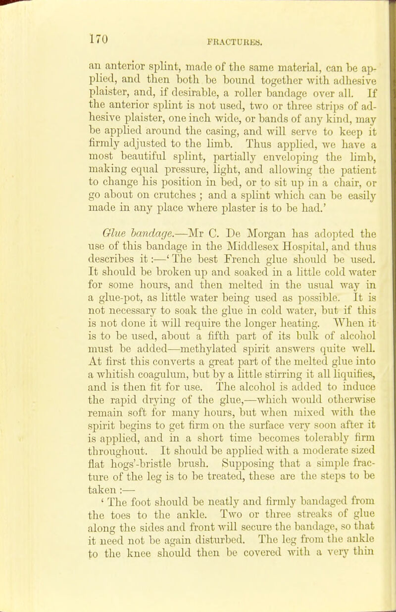an anterior splint, made of the same material, can ha ap- plied, and tlien both be bound togetlier with adhesive plaister, and, if desirable, a roller bandage over all. If the anterior splint is not used, two or three strips of ad- hesive plaister, one inch wide, or bands of any kind, may be applied around the casing, and will serve to keep it firmly adjusted to the limb. Thus applied, we have a most beautiful splint, partially enveloping the Hmb, making equal pressure, light, and allowing the patient to change his position in bed, or to sit up in a chair, or go about on crutches ; and a splint which can be easily made in any place where plaster is to be had.' Glue bandage.—Mr C. De Morgan has adopted the use of this bandage in the Middlesex Hospital, and thus describes it:—' The best French glue should be used. It should be broken up and soaked in a little cold water for some hours, and then melted in the usual way in a glue-pot, as little Avater being used as possible. It is not necessary to soak the glue in cold water, but if this is not done it will require the longer heatmg. When it is to be used, about a fifth part of its bulk of alcohol must be added—methjdated spirit answers quite well. At first this converts a great part of the melted glue into a whitish coaguhmi, but by a little stirring it all liquifies, and is then fit for use. The alcohol is added to induce the rapid drying of the glue,—which would otherwise remain soft for many hours, but when mixed with the spirit beguis to get firm on the surface very soon after it is applied, and in a short time becomes tolerably firm throughout. It should be applied with a moderate sized flat hogs'-bristle brush. Supposing that a simple frac- ture of the leg is to be treated, these are the steps to be taken :— ' The foot should be neatly and firmly bandaged from the toes to the anlde. Two or three streaks of glue along the sides and front will secure the bandage, so that it need not be agam disturbed. The leg from the ankle to the knee should then be covered with a very thin