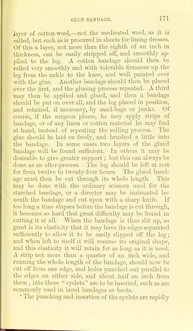 GLUE BANDAGE, layer of cotton-wool,—not the medicated wool, as it is called, but sucli as is procured in sheets for lining dresses. Of this a layer, not more than the eighth of an inch in thickness, can be easily stripi^ed off, and smoothly ap- plied to the leg. A cotton bandage should then be rolled very smoothly and with tolerable firmness up the leg from the ankle to the knee, and well painted over with the glue. Another bandage should then be placed over the first, and the gkiemg process repeated. A third may then be applied and glued, and then a bandage should be put on over all, and the leg placed in position, and retained, if necessary, by sand-bags or junks. Of com-se, if the surgeon please, he may apply strips of bandage, or of any linen or cotton material he may find at hand, instead of repeating the rolling process. The glue should be laid on freely, and brushed a little into the bandage. In some cases two layers of the glued bandage Avill be found sufficient. In others it may be desirable to give greater support; but this can always be done as an after-process. The leg should be left at rest for from twelve to twenty-four hours. The glued band- age must then be cut through its whole length. This may be done with the ordinary scissors used for the starched bandage, or a dhector may be insinuated be- neath the bandage and cut upon with a sharp knife. If too long a time elapses before the bandage is cut through, it becomes so hard that great difficulty may be found in cutting it at all. When the bandage is thus slit up, so great is its elasticity that it may have its edges separated sufficiently to allow it to be easily slipped off the leg; and when left to itself it wDl resume its original shape, and this elasticity it will retain for as long as it is used. A strip not more than a quarter of an inch wide, and running the whole length of the bandage, should now be cut off from one edge, and holes punched out parallel to the edges on either side, and about half an inch from them ; into these  eyelets are to be inserted, such as are commonly used in laced bandages or boots. ' The punching and insertion of the eyelets are rapidly