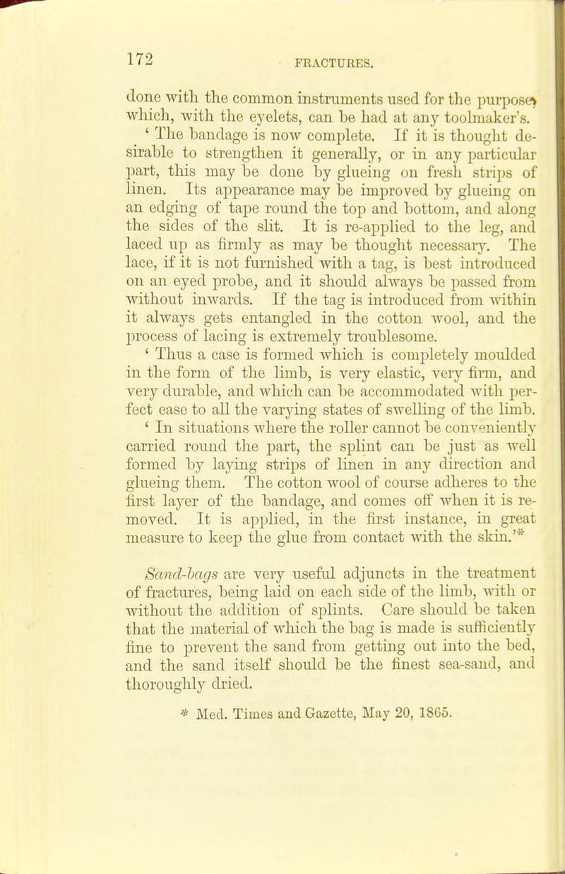 done with the common instruments used for the purpose^ which, with the eyelets, can be had at any toolmaker's. ' The bandage is now complete. If it is thought de- sirable to strengthen it generally, or in any particular part, tliis may be done by glueing on fresh strips of linen. Its appearance may be improved by glueing on an edging of tape round the top and bottoui, and along the sides of the slit. It is re-applied to the leg, and laced up as firmly as may be thought necessaiy. The lace, if it is not furnished with a tag, is best introduced on an eyed probe, and it shoidd always be passed from without inwards. If the tag is introduced from mthin it always gets entangled in the cotton wool, and the process of lacing is extremely troublesome. ' Thus a case is formed which is completely moidded in the form of the limb, is very elastic, very firm, and very durable, and which can be accommodated with per- fect ease to all the varying states of swelling of the limb. ' In situations Avhere the roller cannot be conveniently carried round tlie part, the splint can be just as well formed by laying strijDS of linen in any dhection and glueing them. The cotton wool of course adlieres to the first layer of the bandage, and comes off when it is re- moved. It is applied, in the first instance, in great measure to keep the glue from contact with the skin.' Sand-hags are very useftd adjuncts in the treatment of fractitres, being laid on each side of the limb, with or without the addition of splints. Care should be taken that the material of which the bag is made is sufficiently fine to prevent the sand from getting out into the bed, and the sand itself shoidd be the finest sea-sand, and thoroughly dried. * Med. Times and Gazette, May 20, 1865.