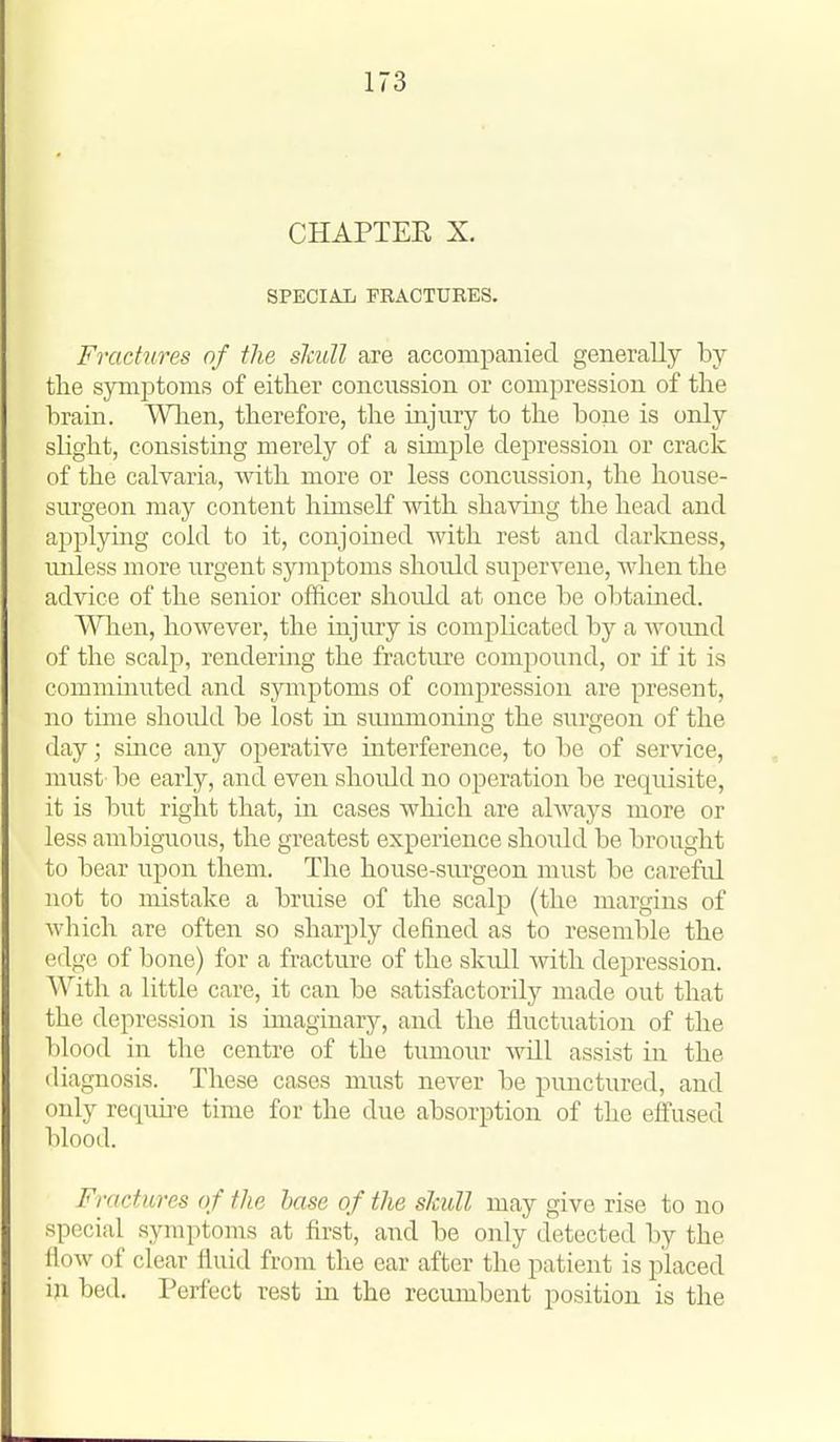 CHAPTER X. SPECIAL FRACTURES. Fractures of the slcull are accompanied generally by the synijitoms of either concussion or compression of the brain. When, therefore, the injury to the bone is only slight, consisting merely of a simple depression or crack of the calvaria, mth more or less concussion, the house- surgeon may content himself with shaving the head and applying cold to it, conjoined with rest and darkness, uidess more urgent symptoms should supervene, when the advice of the senior officer shoidd at once be obtamed. When, however, the injury is comjilicated by a wound of the scalp, rendering the fracture compound, or if it is commmuted and syniptoms of compression are present, no time should be lost in summoning the surgeon of the day; since any operative interference, to be of service, must be early, and even shoidd no operation be requisite, it is but right that, in cases which are always more or less ambiguous, the greatest experience should be brought to bear upon them. The house-surgeon must be careful not to mistake a bruise of the scalp (the margins of which are often so sharply defined as to resemble the edge of bone) for a fracture of the skidl with depression. With a little care, it can be satisfactorily made out that the depression is imaginary, and the fluctuation of the blood in the centre of the tumour Avill assist in the diagnosis. These cases must never be punctured, and only requii-e time for the due absorption of the effused blood. Fractures of the base of the slcull may give rise to no special symptoms at first, and be only detected by the liow of clear fluid from the ear after the patient is placed in bed. Perfect rest in the recumbent position is the