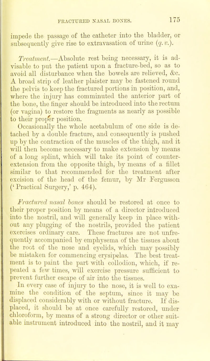 FRACTURED NASAL BONES. impede the passage of the catheter into the hladder, or subsequently give rise to extravasation of urine (q. v.). Treatment.—Absolute rest being necessary, it is ad- visable to put the patient upon a fractui-e-bed, so as to avoid all disturbance when the bowels are relieved, &c. A broad strip of leather plaister may be fastened round the pelvis to keep the fractured portions in position, and, where the injury has connninuted the anterior part of the bone, the finger should be introduced into the rectum (or vagina) to restore the fragments as nearly as possible to their prop'er position. Occasionally the whole acetabulum of one side is de- tached by a double fracture, and consequently is jiushed up by the contraction of the muscles of the tliigh, and it will then become necessary to make extension by means of a long splint, which will take its point of counter- extension from the opposite thigh, by means of a fillet similar to that recommended for the treatment after excision of the head of the femur, by Mr Fergusson (' Practical Surgery,' p. 464). Fractured nasal hones should be restored at once to their proper position by means of a director introduced into the nostril, and Avill generally keep in place with- out any plugging of the nostrils, provided the patient exercises ordinary care. These fractures are not unfre- quently accompanied by emphysema of the tissues about the root of the nose and eyelids, which may possibly be mistaken for commencing erysipelas. The best treat- ment is to paint the part with collodion, Avhich, if re- peated a few tunes, will exercise pressure sutiicient to prevent further escape of air into the tissues. In every case of injury to the nose, it is well to exa- mine the condition of the septum, smce it may be displaced considerably with or without fracture. K dis- placed, it should be at once carefully restored, mider chloroform, by means of a strong dii-ector or other suit- able instrument introduced into the nostril, and it may