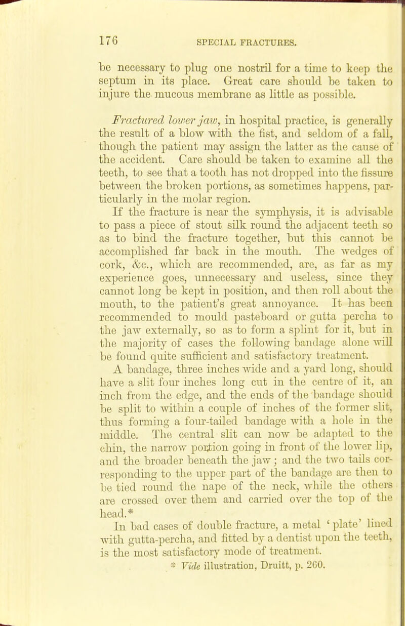 be necessary to plug one nostril for a time to keep the septum in its place. Great care should be taken to injure the mucous membrane as little as possible. Fractured loiner jaw, in hospital practice, is generally the result of a blow with the fist, and seldom of a fall, though the patient may assign the latter as the cause of the accident. Care should be taken to examine all the teeth, to see that a tooth has not di'opped into the fissure between the broken portions, as sometimes happens, par- ticularly in the molar region. If the fracture is near the symphysis, it is advisable to pass a piece of stout silk round the adjacent teeth so as to bind the fracture together, but this cannot be accomplished far back in the mouth. The wedges of cork, &c., which are recommended, are, as far as my experience goes, unnecessary and useless, since they cannot long be kept in position, and then roll about the mouth, to the patient's great annoyance. It has been recommended to mould pasteboard or gutta percha to the jaw externally, so as to form a sphnt for it, but in the majority of cases the following bandage alone will be found quite sufiicient and satisfactory treatment. A bandage, three inches Avide and a yard long, should have a sHt fom- inches long cut in the centre of it, an inch from the edge, and the ends of the bandage should be split to within a couple of mches of the former slit, thus forming a foiu'-tailed bandage with a hole in the middle. The central slit can now be adapted to the chin, the narrow po];tion going in front of the lower Up, and the broader beneath the jaw; and the two tads cor- responding to the upper part of the bandage are then to be tied round the nape of the neck, Avhile the others are crossed over them and carried over the top of the head.* In bad cases of double fracture, a metal ' plate' lined with gutta-percha, and fitted by a dentist upon the teeth, is the most satisfactory mode of treatment.