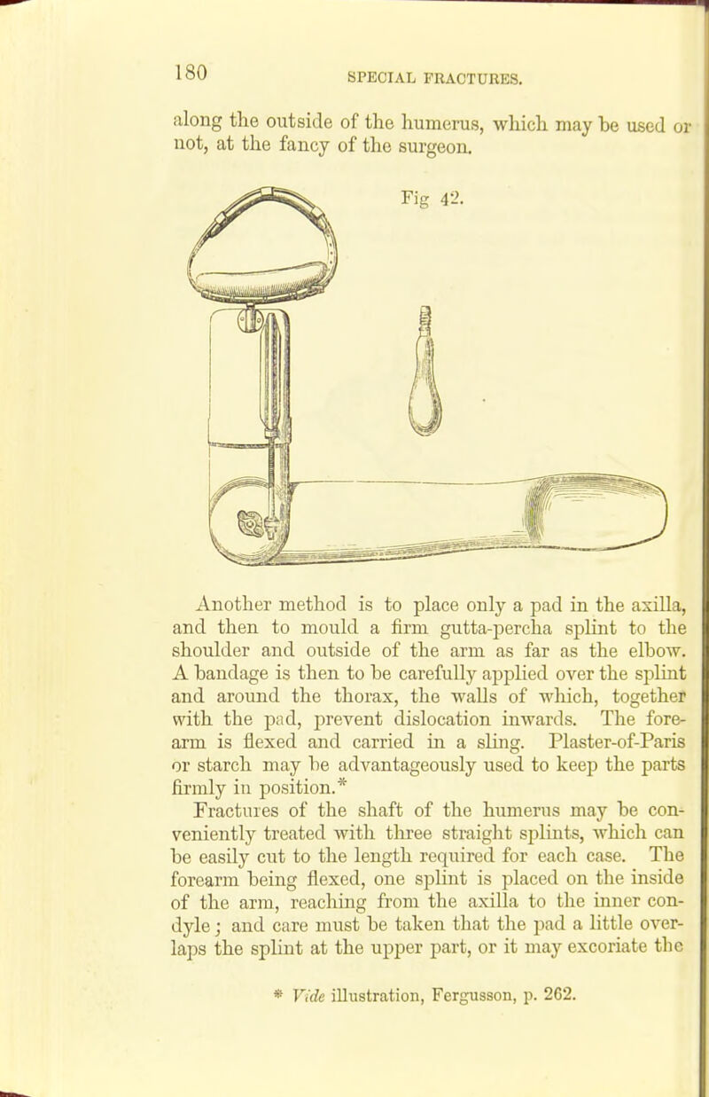 along the outside of the humerus, which may he used or not, at the fancy of the surgeon. Another method is to place only a pad in the axilla, and then to mould a firm gutta-percha splint to the shoulder and outside of the arm as far as the elbow. A bandage is then to be carefully applied over the splint and around the thorax, the walls of which, together with the pad, prevent dislocation inwards. The fore- arm is flexed and carried in a sling. Plaster-of-Paris or starch may be advantageously used to keej) the parts firmly in position.* Fractures of the shaft of the humerus may be con- veniently treated with tliree straight sj^lints, which can be easily cut to the length required for each case. The forearm being flexed, one splint is placed on the inside of the arm, reaching from the axilla to the inner con- dyle ; and care must be taken that the pad a little over- laps the splint at the upper part, or it may excoriate the