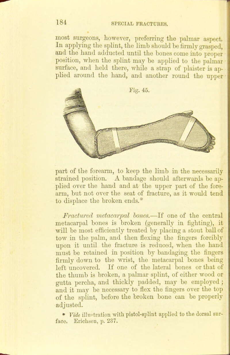 most surgeons, however, preferring the palmar aspect. In applying tlie splint, the limb should be firmly grasped, and the hand adducted until the Ijones come into proper position, when the splint may be applied to the palmar surface, and held there, Avhile a strap of plaister is ap- plied aroimd the hand, and another round the upper part of the forearm, to keep the limb in the necessarily strained position. A bandage should afterwards be ap- plied over the hand and at the ujDper part of the fore- arm, but not over the seat of fracture, as it would tend to displace the broken ends.' Fractured metacarpal hones.—If one of the central metacarpal bones is broken (generally in fighting), it will be most efficiently treated by placing a stout ball of toAV in the pahn, and then flexing the fingers forcibly upon it until the fracture is reduced, when the hand must be retained in position by bandaging the fingers firmly down to the Avrist, the metacarpal bones being left uncovered. If one of the lateral bones or that of the thumb is broken, a palmar S2:)liut, of either wood or gutta percha, and thickly padded, may be employed ; and it may be necessary to flex the fingers over the top of the splint, before the broken bone can be properly adjusted. * Vide illustration with pistol-splint aj^plied to the dorsal sur- face. Erichsen, p. 237.
