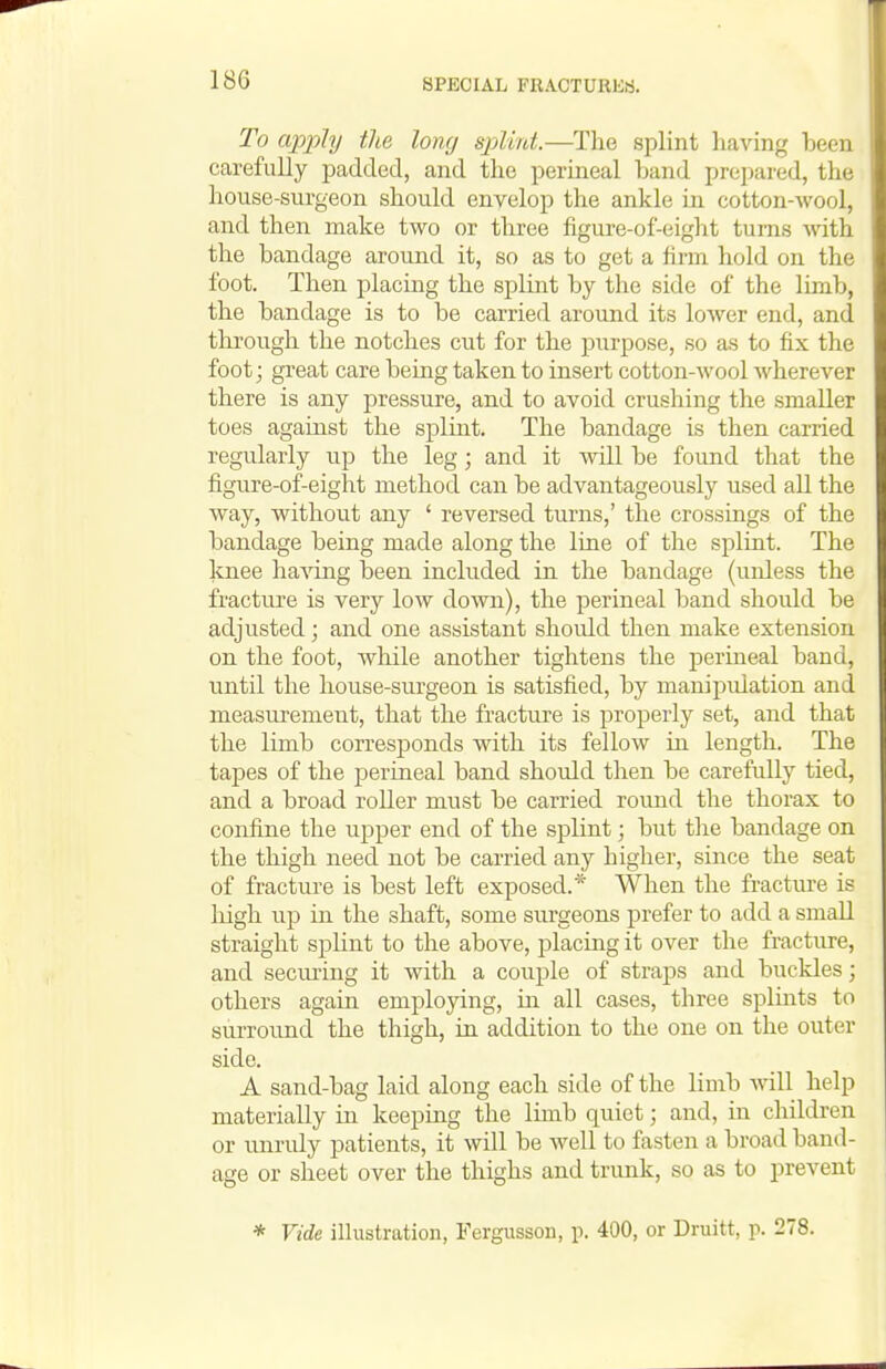 To apply the long splint.—The splint having been carefully padded, and the perineal band prepared, the house-surgeon should envelop the ankle in cotton-wool, and then make two or three figure-of-eight turns svith the bandage around it, so as to get a firm hold on the foot. Then placing the splint by the side of the limb, the bandage is to be carried around its lower end, and through the notches cut for the purpose, so as to fix the foot; great care being taken to insert cotton-wool wherever there is any pressure, and to avoid crushing the smaller toes against the splint. The bandage is then carried regu.larly up the leg; and it wall be found that the figure-of-eight method can be advantageously used all the way, without any ' reversed turns,' the crossings of the bandage being made along the line of the splint. The Icnee ha^dng been included in the bandage (unless the fracture is very low down), the perineal band shoidd be adjusted; and one assistant should then make extension on the foot, while another tightens the perineal band, until the house-surgeon is satisfied, by manipidation and measurement, that the fracture is properly set, and that the limb corresponds with its fellow in length. The tapes of the perineal band should then be carefully tied, and a broad roller must be carried round the thorax to confine the upper end of the splint; but the bandage on the thigh need not be carried any higher, since the seat of fracture is best left exposed.* When the fracture is liigh up in the shaft, some surgeons prefer to add a small straight spHnt to the above, placing it over the fracture, and seeming it with a couple of straps and buckles; others again employing, in all cases, three splmts to surround the thigh, in addition to the one on the outer side. A sand-bag laid along each side of the limb will help materially in keeping the Imib quiet; and, in cliildren or unruly patients, it will be well to fasten a broad band- age or sheet over the thighs and trimk, so as to prevent