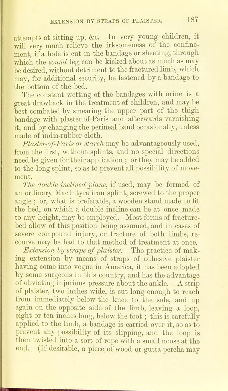 EXTENSION BY STRAPS OF PLAISTER. attempts at sitting up, &c. In very young childi-en, it wiU very much relieve the irksomeness of the confine- ment, if a hole is cut in the bandage or sheeting, through which the sound leg can be kicked about as mucli as may be desired, without detriment to the fractured limb, which may, for additional security, be fastened by a bandage to the loottom of the bed. The constant wetting of the bandages with lu-ine is a great drawback in the treatment of children, and may be best combated by smearing the upper part of the thigh bandage with plaster-of-Paris and afterwards varnishing it, and by changing the perineal band occasionally, unless made of india-rubber cloth. Plaster-of-Paris or starch may be advantageously used, from the first, without splints, and no special directions need be given for their application ; or they may be added to the long splint, so as to prevent all possibihty of move- ment. The double inclined plane, if used, may be formed of an ordinary Maclntyre iron splint, screwed to the proper angle ; or, what is preferable, a wooden stand made to fit the bed, on which a double incline can be at once made to any height, may be employed. Most forms of fracture- bed allow of this position being assumed, and in cases of severe compound injury, or fractui'e of both limbs, re- course may be had to that method of treatment at once. Extension hij straps of plaister.—-The practice of mak- ing extension by means of straps of adhesive plaister having come into vogue in America, it has been adopted by some surgeons in this countrj^, and has the advantage of obviating injurious jiressure about the ankle. A strip of plaister, two inches wide, is cut long enough to reach from immediately below the knee to the sole, and up again on the opposite side of the limb, leaving a loop, eight or ten mches long, below the foot; this is carefully applied to the limb, a bandage is carried over it, so as to prevent any possibility of its slipping, and the loop is then twisted into a sort of rope with a small noose at the end. (If deshable, a piece of wood or gutta percha may