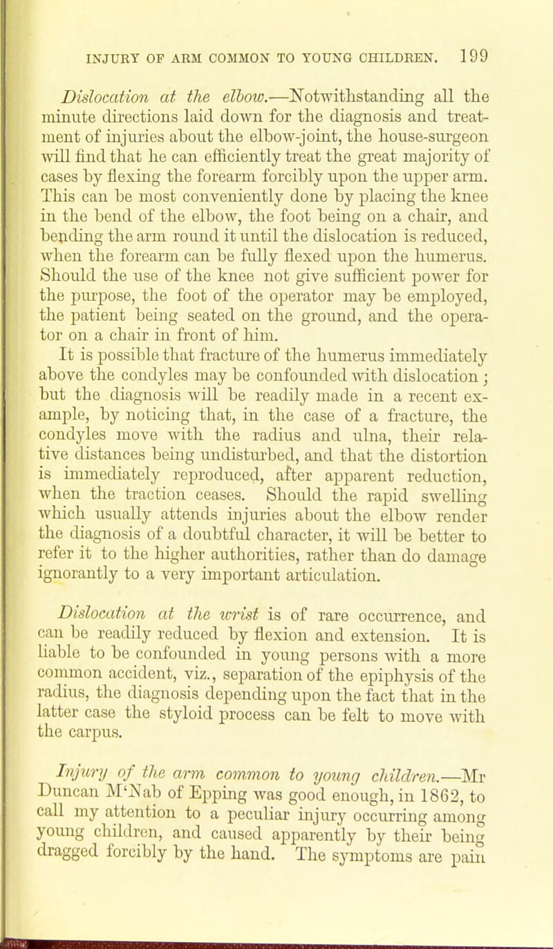 Dislocation at tJie elbow.—NotwithstandiBg all the minute directions laid down for the diagnosis and treat- ment of injuries about the elbow-joint, the house-surgeon ■will find that he can efficiently treat the great majority of cases by flexing the forearm forcibly upon the upper arm. This can be most conveniently done by placing the knee in the bend of the elbow, the foot being on a chair, and bejiding the arm round it until the dislocation is reduced, when the forearm can be fully flexed upon the humerus. Should the use of the knee not give sufficient power for the pm'jDose, the foot of the operator may be employed, the patient being seated on the ground, and the opera- tor on a chair in front of him. It is possible that fracture of the humerus immediately above the condyles may be confounded with dislocation ; but the diagnosis will be readily made in a recent ex- ample, by noticing that, in the case of a fracture, the condyles move with the radius and ulna, their rela- tive distances being undistui'bed, and that the distortion is immediately reproduced, after apparent reduction, when the traction ceases. Should the rapid swelling which usually attends injuries about the elbow render the diagnosis of a doubtfid. character, it will be better to refer it to the higher authorities, rather than do damage ignorantly to a very important articidation. Dislocation at the wrist is of rare occurrence, and can be readily reduced by flexion and extension. It is Uable to be confounded in young persons with a more common accident, viz., separation of the epiphysis of the radius, the diagnosis depending upon the fact that in the latter case the styloid process can be felt to move with the carpus. Injury of the arm common to young children.—]\Ir Duncan M'iS'ab of Epping was good enough, in 1862, to call my attention to a peculiar injury occurring amon young children, and caused apparently by then- being dragged forcibly by the hand. The symptoms are pain