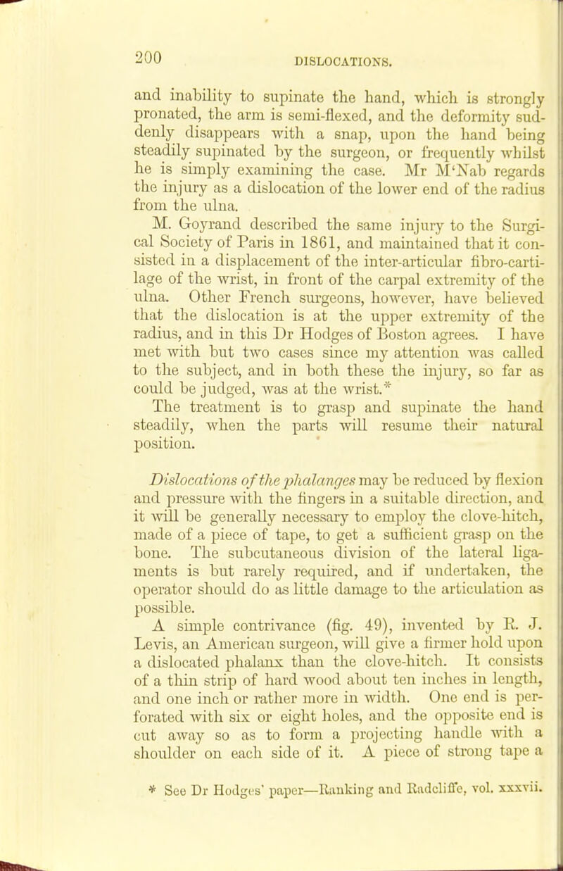 and inability to supinate the hand, which is strongly pronated, the arm is semi-flexed, and the deformity sud- denly disappears with a snap, upon the hand being steadily supinated by the surgeon, or frequently whilst he is simply examining the case. Mr M'Nab regards the injury as a dislocation of the lower end of the radius from the ulna. M. Goyrand described the same injury to the Surgi- cal Society of Paris in 1861, and maintained that it con- sisted in a displacement of the inter-articular fibro-carti- lage of the wrist, in front of the carpal extremity of the ulna. Other French sm-geons, however, have believed that the dislocation is at the upper extremity of the radius, and in this Dr Hodges of Boston agrees. I have met mth but two cases since my attention was called to the subject, and in both these the injury, so far as could be judged, was at the wrist.* The treatment is to grasp and supinate the hand steadily, when the parts will resume their natural position. Dislocations oftheiihalangesmsiY be reduced by flexion and pressure with the fingers in a suitable direction, and it will be generally necessary to employ the clove-hitch, made of a piece of tape, to get a sufficient grasp on the bone. The subcutaneous division of the lateral ligar ments is but rarely required, and if undertaken, the operator should do as little damage to the articidation as possible. A simple contrivance (fig. 49), invented by E. J. Levis, an American surgeon, will give a firmer hold upon a dislocated phalanx than the clove-hitch. It consists of a thin strip of hard wood about ten inches in length, and one inch or rather more in width. One end is per- forated with six or eight holes, and the opposite end is cut away so as to form a projecting handle with a shoulder on each side of it. A piece of strong tape a * See Dr Hodges' paper—Ranking and Kadcliffe, vol. xxxvii.