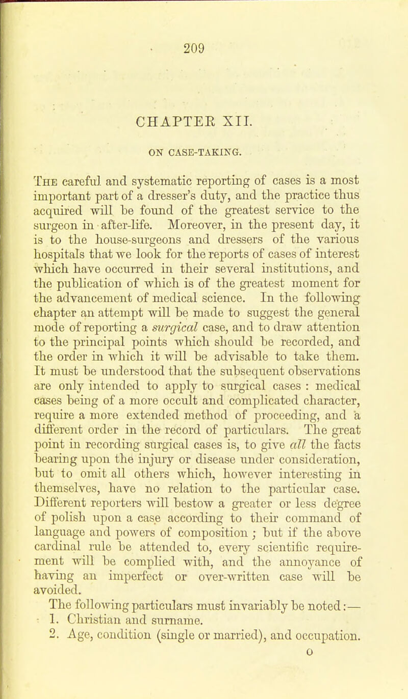 CHAPTEE XII. ON CASE-TAKING. The careful and systematic reporting of cases is a most important part of a dresser's duty, and the practice thus acquired will be found of the greatest service to the sui'geon in after-life. Moreover, in the present day, it is to the house-surgeons and dressers of the various hospitals that we look for the reports of cases of interest ■Which have occurred in their several institutions, and the puhlication of which is of the greatest moment for the advancement of medical science. In the following chapter an attempt will be made to suggest the general mode of reporting a surgical case, and to draw attention to the principal points which should be recorded, and the order in which it will be advisable to take them. It must be understood that the subsequent observations are only intended to apply to surgical cases : medical cases bemg of a more occult and complicated character, require a more extended method of proceeding, and a different order in the record of particulars. The great point in recording surgical cases is, to give all the facts bearing upon the injury or disease under consideration, but to omit all others which, however interesting in themselves, have no relation to the particular case. Different reporters will bestow a gi-eater or less degree of polish upon a case according to their command of language and powers of composition ; but if the above cardinal rule be attended to, every scientific require- ment will be complied with, and the annoyance of having an imperfect or over-written case will be avoided. The following particulars must invariably be noted:— 1. Christian and surname. 2. Age, condition (single or married), and occupation. o