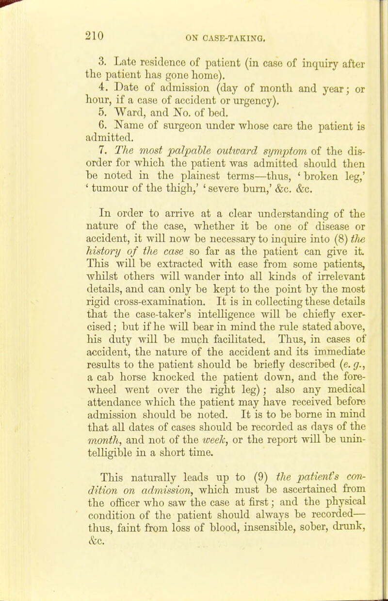 3. Late residence of patient (in case of inquiry after the patient has gone home). 4. Date of admission (day of month and year; or hour, if a case of accident or urgency). 5. Ward, and No. of bed. 6. Name of surgeon under whose care the patient is admitted. 7. The most palpable ouhoard symx)tom of the dis- order for which the patient was admitted should then be noted in the plainest terms—thus, * broken leg,' ' tumour of the thigh,' ' severe bum,' &c. &c. In order to arrive at a clear understanding of the nature of the case, whether it be one of disease or accident, it will now be necessary to inquire into (8) the history of the case so far as the patient can give it. This will be extracted with ease from some patients, whilst others will Avander into all kinds of irrelevant details, and can only be kept to the point by the most rigid cross-examination. It is in collecting these details that the case-taker's intelligence will be chiefly exer- cised ; but if he will bear in mind the rule stated above, his duty will be much facilitated. Thus, in cases of accident, the nature of the accident and its immediate results to the patient should be briefly described {e.g., a cab horse knocked the patient down, and the fore- wheel went over the right leg); also any medical attendance which the patient may have received before admission should be noted. It is to be borne in mind that all dates of cases should be recorded as days of the month, and not of the week, or the report will be unin- telligible in a short time. This naturally leads up to (9) the jMtienfs con- dition on admission, which must be ascertained from the officer who saw the case at first; and the physical condition of the patient should always be recorded— thus, faint from loss of blood, insensible, sober, drunk, &c.