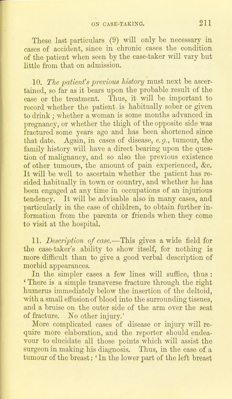 These last particulars (9) will only he necessary in cases of accident, since in clironic cases the condition of the patient when seen by the case-taker will vary but little from that on admission. 10. The patient's previom history must next be ascer- tained, so far as it bears upon the probable result of the case or the treatment. Thus, it will be important to record whether the patient is habitually sober or given to drink; whether a woman is some months advanced in pregnancy, or whether the thigh of the opposite side was fractured some years ago and has been shortened since that date. Again, in cases of disease, e.g., tumour, the family history will have a direct bearing upon the ques- tion of malignancy, and so also the previous existence of other tumours, the amount of pain experienced, &c. It will be well to ascertain whether the j)atient has re- sided habitually in town or country, and whether he has been engaged at any time in occupations of an injurious tendency. It will be advisable also in many cases, and particularly in the case of children, to obtain further in- formation from the parents or friends when they come to visit at the hospital. 11. Description of case.—This gives a wide field for the case-taker's ability to show itself, for nothing is more difficult than to give a good verbal description of morbid appearances. In the simpler cases a few lines will suffice, thus : ' There is a simple transverse fracture through the right humerus immediately below the insertion of the deltoid, vvith a small effusion of blood into the surrounding tissues, and a bruise on the outer side of the arm over the seat of fracture. No other injiu-y.' More complicated cases of disease or injury will re- quire more elaboration, and the reporter should endea- vour to elucidate all those points which will assist the surgeon in making his diagnosis. Thus, in the case of a tumour of the breast: ' In the lower part of the left breast