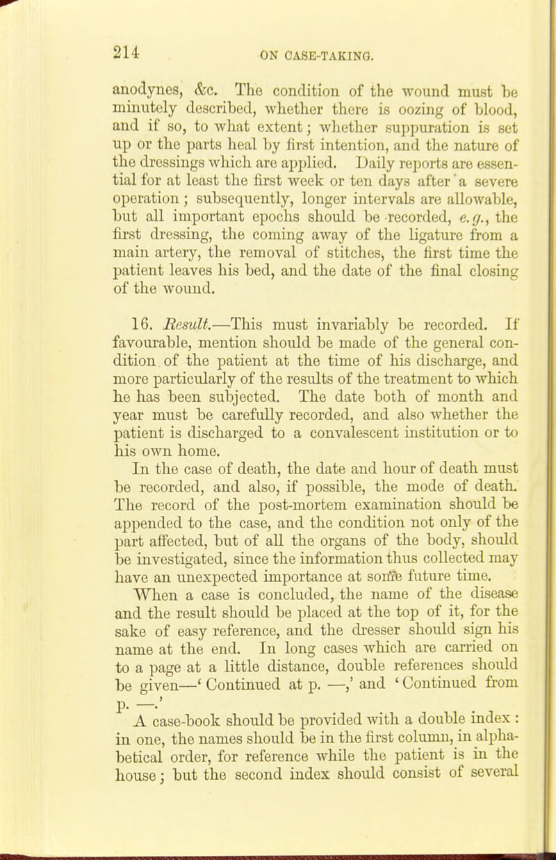 anodynes, &c. The condition of the wound must he minutely described, whether there is oozing of blood, and if so, to what extent; whether supjiuration is set up or the parts heal by first intention, and the nature of the dressings which arc applied. Daily reports are essen- tial for at least the first week or ten days after' a severe operation ; subsequently, longer intervals are allowable, but all important epochs should be recorded, e.g., the fii'st dressing, the coming away of the ligature from a main artery, the removal of stitches, the first time the patient leaves his bed, and the date of the final closing of the wound. 16. Result.—This must invariably be recorded. If favourable, mention shoidd be made of the general con- dition of the patient at the time of his discharge, and more particularly of the results of the treatment to which he has been subjected. The date both of month and year must be carefully recorded, and also whether the patient is discharged to a convalescent institution or to his own home. In the case of death, the date and hour of death must be recorded, and also, if possible, the mode of death. The record of the post-mortem examination should be appended to the case, and the condition not only of the part affected, but of aU the organs of the body, should be investigated, since the information thus collected may have an unexpected importance at sonle future time. When a case is concluded, the name of the disease and the result should be placed at the top of it, for the sake of easy reference, and the di-esser shoidd sign his name at the end. In long cases which are carried on to a page at a little distance, double references should be given—' Continued at p. —and ' Continued from A case-book should be provided with a double index : in one, the names should be in the first column, in alpha- betical order, for reference while the patient is in the house j but the second index should consist of several