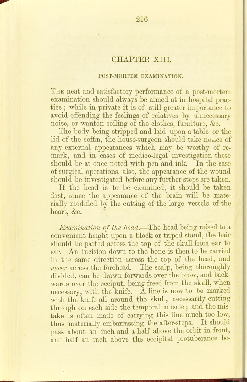 21G CHAPTER XIIL POST-MORTEM EXAMINATION. The neat and satisfactory performance of a post-mortem examination should always be aimed at in hospital prac- tice ; while in private it is of still greater importance to avoid offending the feehngs of relatives by unnecessary noise, or wanton soiling of the clothes, furniture, &c. The body being stripped and laid upon a table or the lid of the coffin, the house-surgeon should take nooiCe of any external ajij^earances which may be worthy of re- mark, and in cases of medico-legal investigation these should be at once noted with pen and ink. In the case of surgical operations, also, the appearance of the wound should be investigated before any further steps are taken. If the head is to be examined, it should be taken first, since the appearance of the brain will be mate- rially modified by the cutting of the large vessels of the heart, &c. Examination of the head.—^The head being raised to a convenient height upon a block or tripod-stand, the hair should be parted across the top of the skuU from ear to ear. An incision down to the bone is then to be carried in the same direction across the top of the head, and never across the forehead. The scalp, being thoroughly divided, can be drawn forwards over the brow, and back- wards over the occiput, being freed from the skull, when necessary, with the knife. A line is now to be marked with the knife all aroimd the skull, necessarily cutting through on each side the temporal muscle; and the mis- take is often made of carrying this line much too Ioav, thus materially embarrassing the after-steps. ^ It should pass about an inch and a half above the orbit in front, and half an inch above the occipital protuberance be-