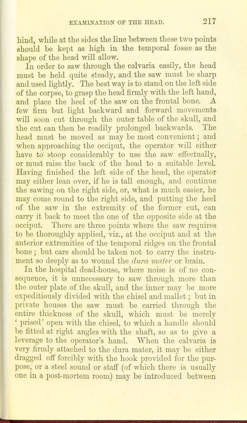 hind, while at the sides the line between these two points should be kept as high in the temporal fossae as the shape of the head will allow. In order to saw tlu-ough the calvaria easily, the head must be held quite steady, and the saw must be sharp and used lightly. The best way is to stand on the left side of the corpse, to grasp the head firmly with the left hand, and place the heel of the saw on the frontal bone. A few firm but light backward and forward movements will soon cut through the outer table of the skull, and the cut can then be readily prolonged backwards. The head must be moved as may be most convenient; and when approaching the occiput, the operator will either have to stoop considerably to use the saw effectually, or must raise the back of the head to a suitable level. Having finished the left side of the head, the operator may either lean over, if he is tall enough, and contimie the sawing on the right side, or, what is much easier, he may come roimd to the right side, and putting the heel of the saw in the extremity of the former cut, can carry it back to meet the one of the opposite side at the occijDut. There are three points where the saAv requii-es to be thoroughly applied, viz., at the occiput and at the anterior extremities of the temporal ridges on the frontal bone; but care should be taken not to carry the instru- ment so deeply as to wound the dura mater or brain. In the hospital dead-house, where noise is of no con- sequence, it is unnecessary to saw through more than the outer plate of the skull, and the inner may be more expeditiously divided with tlie chisel and mallet; but in private houses the saw must be carried through the entire thickness of the skull, which must be merely ' prised' open with the chisel, to which a handle should be fitted at right angles with the shaft, so as to give a leverage to the operator's hand. When the calvaria is very firmly attached to the dura mater, it may be either dragged off forcibly with the hook provided for the pur- pose, or a steel sound or staff (of which there is usually one in a post-mortem room) may be introduced between
