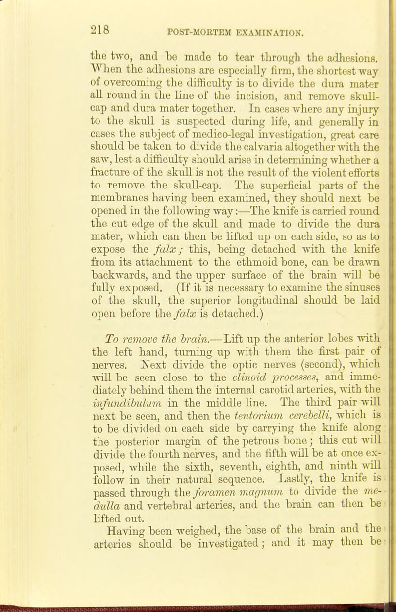 the two, and be made to tear through the adhesions. When the adhesions are especially hrni, the shortest way of overcoming the difficulty is to divide the dura mater all round in the line of the incision, and remove skull- cap and dura mater together. In cases where any injury to the skull is suspected during life, and generally in cases the subject of medico-legal investigation, great care should be taken to divide the calvaria altogether with the saw, lest a difficulty should arise in determining whether a fracture of the skull is not the result of the violent efforts to remove the skuU-cap. The superficial parts of the membranes having been examined, they should next be opened in the following way:—^The knife is carried round the cut edge of the skull and made to divide the dura mater, wlaich can then be lifted up on each side, so as to expose the falz; this, being detached with the knife from its attachment to the ethmoid bone, can be drawn backwards, and the upper surface of the brain ivill be fully exposed. (If it is necessary to examine the sinuses of the skull, the superior longitudinal should be laid open before the falx is detached.) To remove the brain.—Lift up the anterior lobes with the left hand, turning up with them the fu'st pair of nerves. Next divide the optic nerves (second), which will be seen close to the clinoid processes, and imme- diately behind them the internal carotid arteries, with the infimdihulum in the middle line. The tliird pair will next be seen, and then the tentorium cerebelli, which is to be divided on each side by carrying the knife along the posterior margin of the petrous bone ; tliis cut will divide the fourth nerves, and the fifth will be at once ex- posed, while the sixth, seventh, eighth, and ninth will follow in their natural sequence. Lastly, the knife is passed through the foramen magnum to divide the me- dulla and vertebral arteries, and the brain can then be lifted out. Having been weighed, the base of the brain and the arteries should be investigated; and it may then be