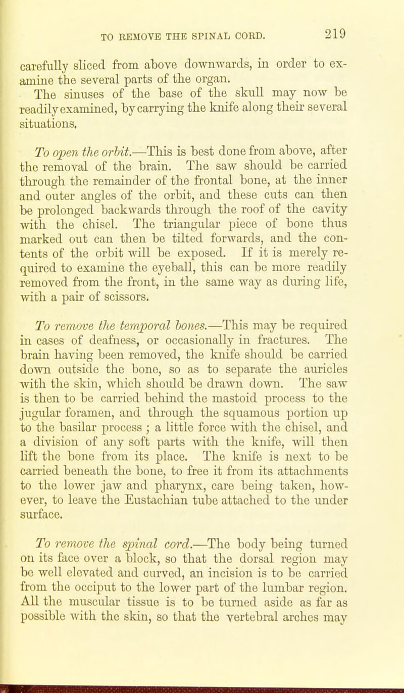 TO REMOVE THE SPINAL CORD. carefully sliced from above downwards, in order to ex- amine the several parts of the organ. The sinuses of the base of the skuU may now be readily examined, by carrying the knife along their several situations. To open the orhit.—This is best done from above, after the removal of the brain. The saw should be carried tlirough the remainder of the frontal bone, at the inner and outer angles of the orbit, and these cuts can then be prolonged backwards through the roof of the cavity with the chisel. The triangular piece of bone thus marked out can then be tilted forwards, and the con- tents of the orbit will be exposed. If it is merely re- quired to examine the eyeball, this can be more readily removed from the front, in the same way as during life, Avith a pair of scissors. To remove the temporal hones.—This may be requii'ed in cases of deafness, or occasionally in fractures. The brain having been removed, the knife should be carried down outside the bone, so as to separate the auricles with the skin, which shoidd be drawn down. The saw is then to be carried beliind the mastoid process to the jugular foramen, and through the squamous portion up to the basilar process ; a little force with the chisel, and a division of any soft parts with the knife, will then lift the bone from its place. The knife is next to be carried beneath the bone, to free it from its attachments to the lower jaw and pharynx, care being taken, how- ever, to leave the Eustachian tube attached to the under surface. To remove the spinal cord.—The body being turned on its face over a block, so that the dorsal region may be well elevated and curved, an incision is to be carried from the occiput to the lower part of the lumbar region. All the muscular tissue is to be turned aside as far as possible Avith the skin, so that the vertebral arches may