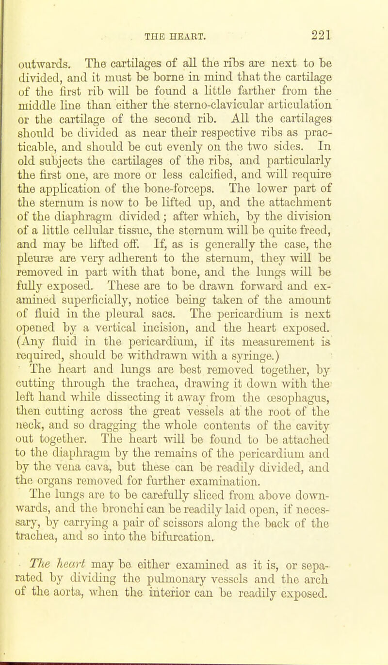 outwards. The cartilages of all the ribs are next to be divided, and it must be borne in mind that the cartilage of the first rib will be found a little farther from the middle line than either the sterno-clavicular articulation or tlie cartilage of the second rib. All the cartilages slioidd be divided as near their respective ribs as prac- ticable, and should be cut evenly on the two sides. In old subjects the cartilages of the ribs, and particularly the first one, are more or less calcified, and will require the application of the bone-forceps. The lower part of the sternum is now to be lifted up, and the attachment of the diaphi'agm divided; after which, by the division of a little cellular tissue, the sternum will be quite freed, and may be lifted off. If, as is generally the case, the pleiu'ae are very adherent to the sternum, they will be removed in part with that bone, and the lungs will be fully exposed. These are to be drawn forward and ex- amined superficially, notice being taken of the amount of fluid in the pleural sacs. The pericardium is next opened by a vertical incision, and the heart exposed. (Any fluid in the pericardium, if its measurement is required, should be withdrawn with, a sja-inge.) The heart and limgs are best removed together, by cutting through the trachea, drawing it down with the left hand wliile dissecting it away from the oesophagus, then cutting across the great vessels at the root of the neck, and so dragging the whole contents of the cavity out together. The heart will be found to be attached to the diaplxragm by the remains of the pericardium and by the vena cava, but these can be readily divided, and the organs removed for fiu-ther examination. The lungs are to be carefidly sliced from above down- wards, and the bronclii can be readily laid open, if neces- sary, by carrying a pair of scissors along the back of the trachea, and so into the bifurcation. TJie heart may be either examined as it is, or sepa- rated by dividing the pulmonary vessels and the arch of the aorta, when the ititerior can be readily exposed.