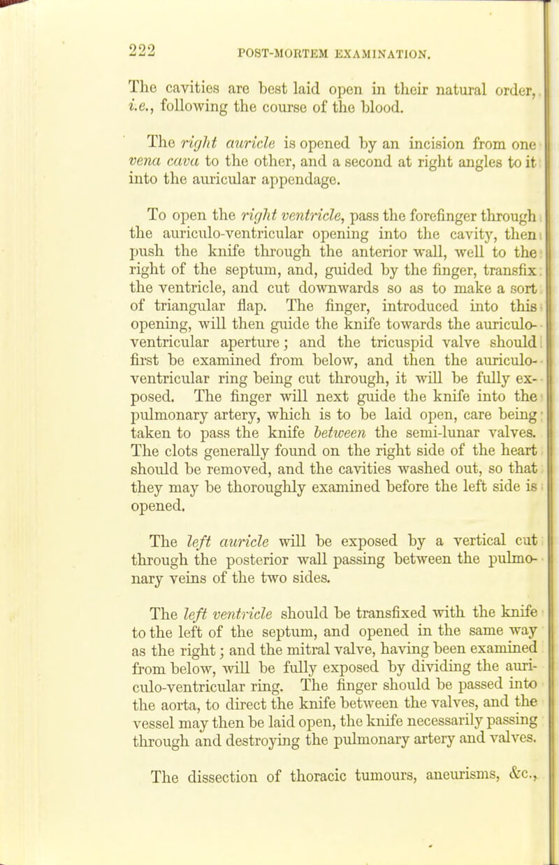 The cavities are best laid open in their natural order, i.e., following the course of the lolood. The right auricle is opened hy an incision from one vena cava to the other, and a second at right angles to it into the auricular appendage. To open the ri(]ht ventricle, pass the forefinger through the auriculo-ventricular opening into the cavitj', then push the knife through the anterior wall, well to the right of the septum, and, guided by the finger, transfix the ventricle, and cut downwards so as to make a sort of triangular flap. The finger, introduced into this opening, will then guide the knife towards the auriculo- ventricular aperture; and the tricuspid valve should first be examined from below, and then the auriculo- ventricular ring being cut through, it will be fully ex- posed. The finger will next guide the knife into the pulmonary artery, which is to be laid open, care being taken to pass the knife hetxveen the semi-lunar valves. The clots generally found on the right side of the heart should be removed, and the cavities washed out, so that they may be thoroughly examined before the left side is ■ opened. The left auricle will be exposed by a vertical cut through the posterior waU passing between the pulmo- ■ nary veins of the two sides. The left ventricle should be transfixed with the knife ■ to the left of the septum, and opened in the same way as the right; and the mitral valve, having been examined fi'om below, wiU be fully exposed by dividing the auri- culo-ventricular ring. The finger should be passed into the aorta, to direct the knife between the valves, and the vessel may then be laid open, the knife necessarily passing through and destroying the pulmonary artery and valA^es. The dissection of thoracic tumours, aneurisms, &c..