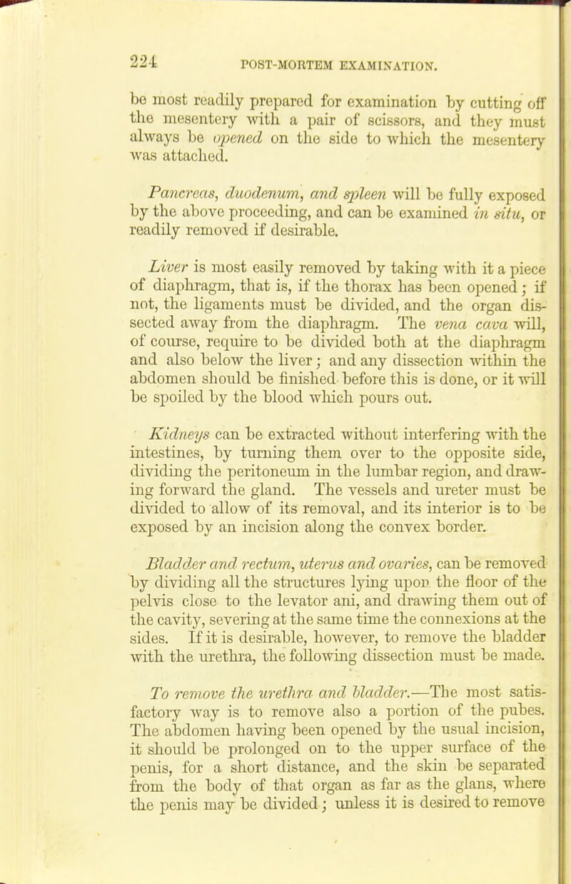 be most readily prepared for examination by cutting off the mesentery with a pair of scissors, and they must always be opened on the side to which the mesentery- was attached. Pancreas, duodenum, and qoleen will be fully exposed by the above proceeding, and can be examined in situ, or readily removed if desirable. Liver is most easily removed by taking with it a piece of diaphragm, that is, if the thorax has been opened; if not, the ligaments must be divided, and the organ dis- sected away from the diaphragm. The vena cava will, of course, require to be divided both at the diaphragm and also below the liver; and any dissection within the abdomen should be finished before this is done, or it will be spoiled by the blood which pours out. ■ Kidneys can be extracted without interfering with the intestines, by turning them over to the opposite side, dividing the peritoneum in the lumbar region, and draw- ing forward the gland. The vessels and ureter must be divided to allow of its removal, and its interior is to be exposed by an incision along the convex border. Bladd^er and rectum, uterus and ovaries, can be removed by dividing all the structures lying upon the floor of the pelvis close to the levator ani, and draAving them out of the cavity, severing at the same time the connexions at the sides. If it is desii-able, however, to remove the bladder with the urethra, the followiag dissection must be made. To remove the urethra and hladdei:—The most satis- factory way is to remove also a portion of the pubes. The abdomen having been opened by the usual incision, it should be prolonged on to the upper surface of the penis, for a short distance, and the skin be separated from the body of that organ as far as the glans, where the penis may be divided; unless it is desired to remove