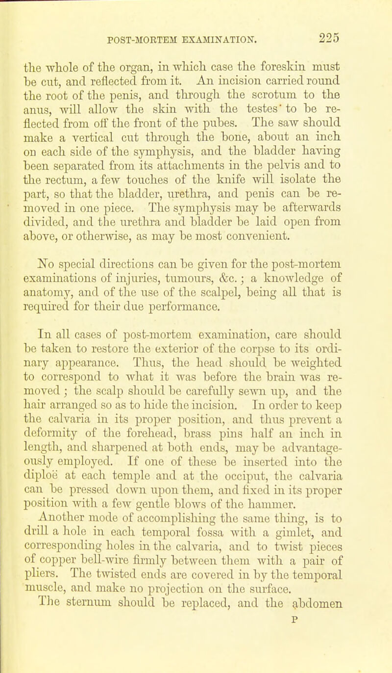 the whole of the organ, in which case the foreskin must be cut, and reflected from it. An incision carried round the root of the penis, and through the scrotum to the anus, -will allow the skin, with the testes' to be re- flected from ofi the front of the pubes. The saw should make a vertical cut through the bone, about an inch on each side of the symphysis, and the bladder having been separated from its attachments in the pelvis and to the rectum, a few touches of the knife will isolate the part, so that the bladder, urethra, and penis can be re- moved in one piece. The symphysis may be afterwards divided, and the lu-ethra and bladder be laid open from above, or otherwise, as may be most convenient. No special dii-ections can be given for the post-mortem examinations of injuries, tumours, &c.; a knowledge of anatomy, and of the use of the scalpel, being all that is requu'ed for their due performance. In all cases of post-mortem examination, care should be taken to restore the exterior of the corpse to its ordi- nary appearance. Thus, the head should be weighted to correspond to what it was before the brain was re- moved ; the scalp should be carefidly seAvn up, and the hah' arranged so as to hide the incision. In order to keep the calvaria in its proper position, and thus prevent a deformity of tlie forehead, brass pms half an inch in length, and sharpened at both ends, may be advantage- ously employed. If one of these be inserted into the diploe at each temple and at the occiput, the calvaria can be pressed down upon them, and fixed in its proper position Avith a few gentle blows of the hammer. Another mode of accomplishing the same thing, is to drill a liole in each temporal fossa with a gimlet, and corresponding holes m the calvaria, and to twist pieces of copper bell-wire firmly between them with a pair of pliers. The twisted ends are covered in by the temporal muscle, and make no projection on tlie surface. The sternum should be replaced, and the abdomen p