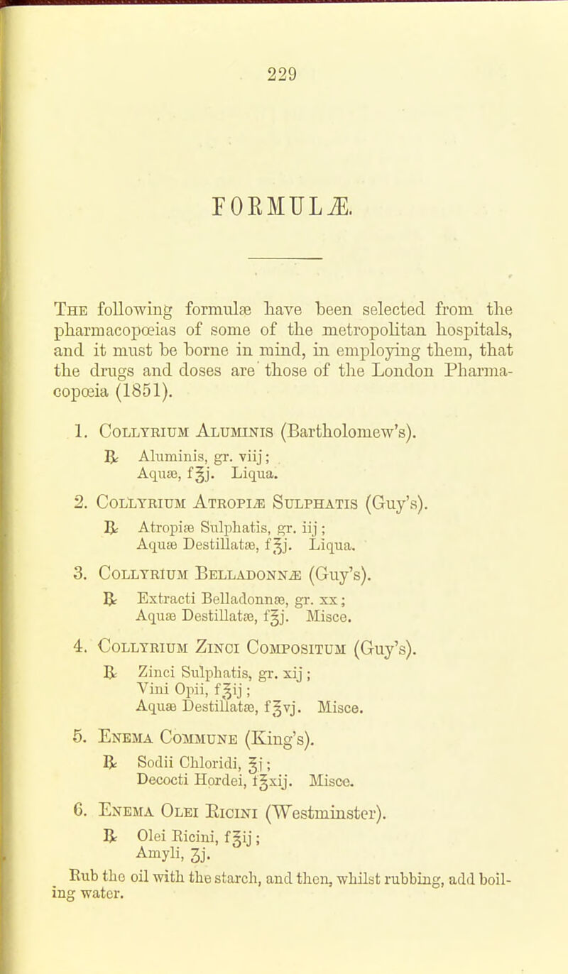 FORMULiE. The following formiilse liave been selected from the pharmacopoeias of some of the metropolitan hospitals, and it must be borne in mind, in employing them, that the drugs and doses are those of the London Pharma- coposia (1851). 1. CoLLTBiuM Aluminis (Bartholomew's). R Aluminis, gr. viij; Aquae, fgj. Liqua, 2. COLliYKIUM ATROPIiE SuLPHATIS (Guj's). Atropiffi Siilphatis, gr. iij ; Aqu83 DestiliataB, f ^^j. Liqua. 3. COLLTRIUM BELLADONNiE (Guy's). IJ- Extracti BelladonnsB, gr. xx; AqusB DestillatsB, fgj. Misce. 4. COLLTRIUM ZlNCI COMPOSITUM (Guy's). R Zinci Sulphatis, gr. xij ; Vini Opii, f^^ij; Aquffi DestiUatse, f§vj. Misce. 5. Enema Commune (King's). R Sodii Chloridi, gj; Decocti Hprdei, fgxij. Misce. 6. Enema Olei Eicini (Westminster). R Olei Eicini, f §ij ; Amyli, 3j. Eub the oil with the starch, and then, whilst rubbing, add boil- ing water.