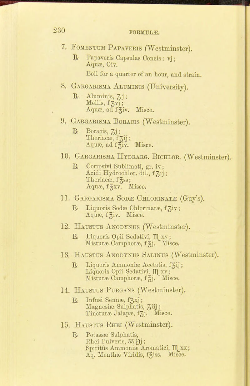 7. FoMBNTUM Papaveris (Westminster). R Papaveris Capsulas Concis: vj ; Aquaj, Oiv. Boil for a quarter of an hour, and strain. 8. Gargarisma Aluminis (University). R Aluminis, 3j; Mellis, f 3vj; AqusB, ad f §iv. Misce. 9. Gargarisma Boracis (Westminster), ]Jr Boracis, ; TheriacsB, f Jij; AqusB, ad f giv. Misce. 10. Gargarisma Htdrarg. Bichlor. (Westminster). R Corrosivi Sublimati, gr. iv; Acidi Hydrochlor. dil., f Jij; Theriac£e, f^ss; Aquse, f §xv. Misce. 11. Gargarisma Sod^ CnLORiNATiE (Guy's). Liquoris Sodse Chlorinatae, f Jiv; AquEe, f §iv. Misce. 12. Haustus Anodynus (Westminster). 5t Liquoris Opii Sedativi, TT|_xv; MistursB Camphorse, f §j. Misce. 13. Haustus Anodynus Salinus (Westminster). 5: Liquoris AmmoniaB Acetatis, fjij; Liquoris Opii Sedativi. rH_xv; Misturse Camphora3, f §j. Misce. 14. Haustus Purgans (Westminster), Be Infusi SennsB, f3xj; MagnesiEB Sulpliatis, 3ilj! Tincturse Jalapse, f3j. Misce. 15. Haustus Ehei (Westminster). R Potassaa Sulpliatis, Ehei Pulveris, aa Q}; Spiritus Ammonise Aromatici, TT^^xx; Aq. MenthJB Viridis, f^iss. Misce.