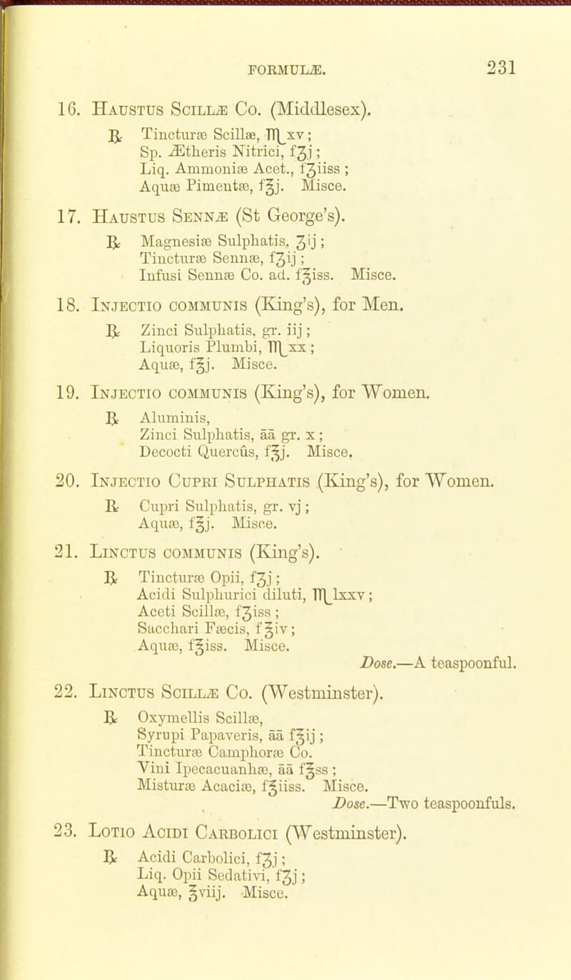 16. Haustus SciLLiE Co. (Middlesex). ]^ Tincturffi Scillse, TTLxv; Sp. -^theris Nitrici, f3i; Liq. Ammoniae Acet., fjiiss ; Aqu£B PimentsB, fgj. Misce. 17. Haustus Sennje (St George's). 5: Magnesias Sulphatis, 3ij; Tincturse Sennas, fjij; lufusi Sennas Co. ad. f^iss. Misce. 18. Injectio communis (King's), for Men. 5: Zinci Sulpliatis, gi-. iij; Liquoris Plumb:, TTLxx; Aquas, f§j. Misce. 19. Injectio communis (King's), for Women. Aluminis, Zinci Sulpliatis, aa gi*. x ; Decocti Querciis, f^j. Misce, 20. Injectio Cupri Sulphatis (Elng's), for Women. R Cui^ri Sulpliatis, gr. vj ; AquiE, f§j. Misce. 21. LiNCTUS communis (King's). Er Tincturae Opii, fjj; Acidi Sulphurici diluti, TT\_lxxv; Aceti Scillas, f3iss ; Saccliari Fascis, f§iv; Aquas, fgiss. Misce. Dose.—A teaspoonful. 22. LiNCTUs SciLL^ Co. (Westminster). R Oxymellis Scillae, Syrupi Papaveris, aa fgij ; TinctursB Camphoras Co. Vini Ipecacuanhte, aa f§ss ; Misturae Acacias, fgiiss. Misce. Dose.—Two teaspoonfuls. 2.3. LoTio AoiDi Carbolici (Westminster). Acidi Carbolici, fgj; Liq. Opii Sedativi.'fjj; Aquas, gviij. Misce.