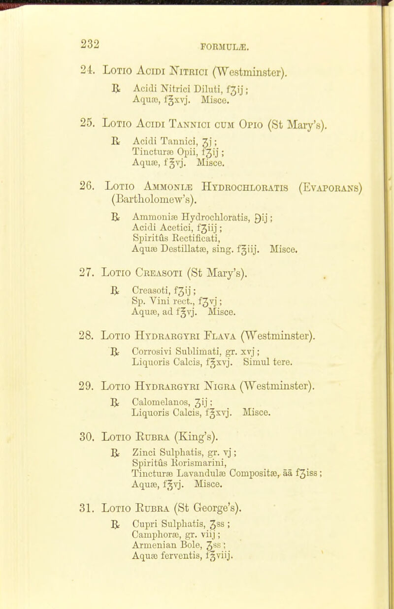 24. LoTio AciDi JSTiTRici (Westminster). R Acidi Nitrici Diluti, f3ij; Aqusa, fgxvj. Misce. 25. LoTio Acidi Tannioi cum Opio (St ISIary's). R Acidi Tannici, 3j; Tiucturte Opii, fjij; Aquie, f §vj. Misce. 26. LoTio AMMONiiE Hydrochloratis (Evap (Bartliolomew's), Be Amraonise Hydrochloratis, Qij; Acidi Acetici, f3iij; SiDiritus Kectificati, Aquse Destillata3, sing. f§iij. Misce. 28. LoTio Htdrargtri Flava (Westminster). R Corrosivi Sulilimati, gr. xvj; Liquoris Calcis, f§xvj. Simul tere. 29. LoTio Hydrargyri I^igra (Westminster). R Calomelanos, 3'j; Liquoris Calcis, f§xvj. Misce. 30. LoTio Rubra (King's). R Zinci Sulphatis, gr. vj; Spiritus Korismarini, Tincturte Lavandulaa Compositae, aa f3iss; Aquse, f^vj. Misce. 31. LoTio EuBRA (St George's). R Cupri Sulpliatis, ^ss ; Camphoraj, gr. viij; Armenian Bole, ; Aquas ferventis, f^viij. 27. LoTio Crbasoti (St Mary's).