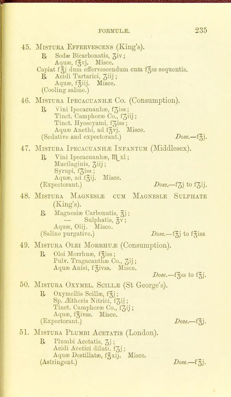 45. MiSTUBA Effervesoens (King's). B: Sodffi Bicarbonatis, ^iv; Aquae, f§vj. Misce. Capiat f §j dum efifervescendum cum f§ss sequentis. ^ Acidi Tartarici, Jiij; Aquse, f§iij. Misce. (Cooling saline.) •i6. MisTURA IpECACUANHiE Co. (Consumption). IJ: Vini IpecacuanliEe, f3iss ; Tinct. Campliora3 Co., f3iij ; Tinct. Hyoscyami, fjiss; Aquas Anethi, ad l§vj. Misce. (Sedative and expectorant.) Dose.—f§j. 47. ]\[isTURA IPECACUANHiE INFANTUM (Middlesex). 1^ Vini Ipecacuanhas, TT\^xl; Mucilaginis, Jiij; Syrupi, fjiss ; Aqu£e, ad f^ij. Misce. (Expectorant.) Dose.—f3j to f3ij. 48. MiSTURA MAGNESIiE CUM ]\lAGNESIiE SuLPHATE (King's). Magnesias Carbonatis, §j; — Sulpliatis, §v; Aquae, Oiij. Misce. (Saline purgative.) Dose.—f§j to f^iss. 49. MisTURA Olei MoRRHUiE (Consumption). R Olei Morrhuae, fjiss ; Pulv. Tragacantliaj Co., 3'j ; Aquae Anisi, f givss. Misce. Dose.—f§ss to fgj. 60. MiSTURA Oxymel. SciLLiE (St George's). R Oxymellis Scillae, f§j; Sp. ^theris Nitrici, fjij ; Tinct. CampborfB Co., f3ij ; Aquai, f^ivss. Misce. (Expectorant.) Dose.—f§j. 51. MisTURA Plumbi Acetatis (London). Be Plumbi Acetatis, 3j; Acidi Acetici diluti, f3j; Aquae Destillatte, fgxij. Misce. (Astringent.) Dose.—f§j.