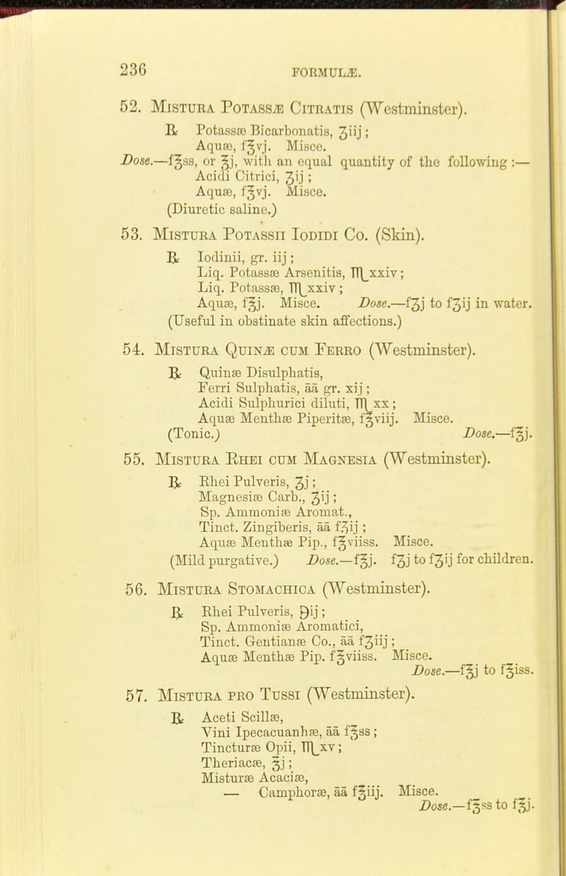 52. MiSTURA Potass;e Citratis (Westminster). R Potassa) Bicarbonatis, 3iij; Aqua3, fgvj. Misce. Dose.—f§i33, or ^j, with an equal quantity of the following :— Acidi Citrlci, Jij; Aqua3, fjvj. Misce. (Diuretic saline.) 53. MiSTURA PoTASsii loDiDi Co. (Skin). R lodinii, gr. iij; Liq. Potassa3 Arssenitis, TT\_xxiv; Liq. Potassa3, Tr\_xxiv; Aquaj, f^j. Misce. Dose.—fjj to f3ij in water. (Useful in obstinate skin affections.) 54. MiSTURA QuiNiE CUM Ferro (Westminster). B: Quina3 Disulphatis, Ferri Sulphatis, aa gr. xij ; Acidi Sulphurici diluti, TTLxx; Aquae Menthse Piperitce, f§viij. Misce. (Tonic.J Dose.—f§j. 55. MiSTURA Ehei cum Magnesia (Westminster). R Ehei Pulveris, 3j; Magnesise Garb., 3i.i '> Sp. Aramoniso Aromat., Tinct. Zingiberis, aa f.^ij; Aquae Meuthae Pip., fgviiss. Misce. (Mild purgative.) Z>ose.—fgj. f3j to f3ij for children. 56. MiSTURA Stomachica (Westminster). R Ehei Pulveris, Qij; Sp. Ammonise Aromatici, Tinct. Gentianas Co., aa f3iij; Aquae Menthaj Pip. f gviiss. Misce. Dose.—f^j to fgiss. 57. MiSTURA PRO Tussi (Westminster). B: Aceti ScillEe, Vini Ipecacuanhas, aa f^ss; Tincturae Opii, TT\^xv; Theriacae, gj; Misturae Acaciaj, — Camphorae, aa f§iij. Misce. Z>ose.—f§ss to f^j.