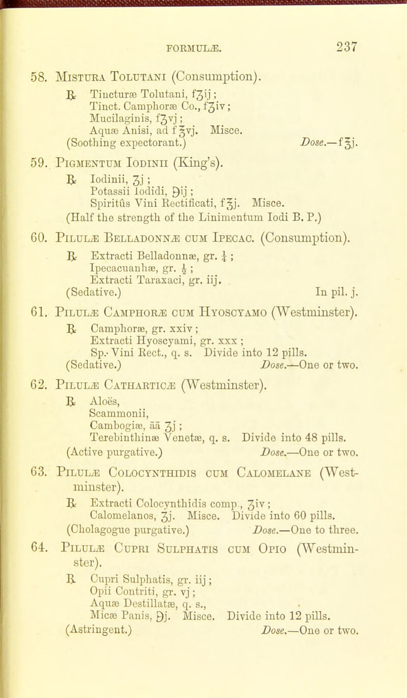 58. MiSTURA ToLUTANi (Consumption). ^ Tiucturm Tolutani, fjij; Tinct. Camphorss Co., f^iv; Mucilaginis, fjvj ; AquEe Anisi, ad f §vj. Misce. (Soothing expectorant.) Dose.—f gj. 59. PiGMENTUM loDiNii (King's). R lodinii, 3j; Potassii lodidi, ; Spiritus Vini Rectificati, f ^j. Misce. (Half the strength of the Linimentum lodi B. P.) 60. Pilule BELLADONNiE cum Ipecac. (Consumption). 5: Extracti Belladonnas, gr. 5 Ipecacuanhse, gr. 1 2 ' 4 > Extracti Taraxaci, gr. iij. (Sedative.) In pil. j. 61. PiLULiE CAMPHORiE CUM Hyoscyamo (Westminster). BLr Camphorse, gr. xxiv ; Extracti Hyoscyami, gr. xxx ; Sp.-Vini Rect., q. s. Divide into 12 pills. (Sedative.) Dose.—One or two. 62. PiLULiE CATHARTiCiE (Westminster). Aloes, Scammonii, Cambogias, aa 3j ; Terebinthinae Venetas, q. s. Divide into 48 pills. (Active purgative.) Dose.—One or two. 63. PiLULiE CoLOCYNTHiDis CUM Calomelane (West- minster). Extracti Colocynthidis comp., 31'^ ! Calomelanos, 3j. Misce. Divide into 60 pills. (Cholagogue purgative.) Dose.—One to three. 64. PiLULiE CuPRi SuLPHATis CUM Qpio (Westmin- ster). B. Cupri Sulphatis, gi-. iij; Opii Contriti, gr. vj ; AquEe Destillatse, q. s., Micaa Panis, gj. Misce. Divide into 12 pills, (Astringent.) Dose.—One or two.