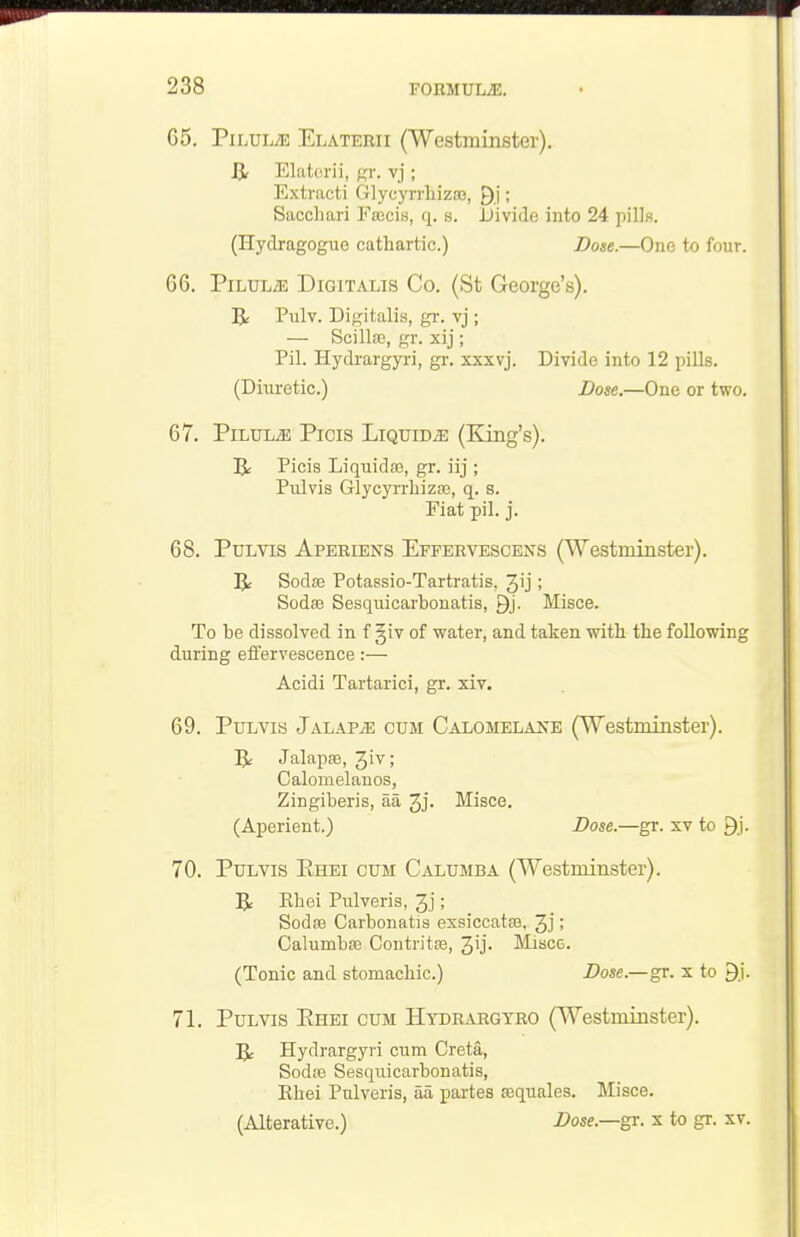 65. PiLULiE Elaterii {Westminster). Elaterii, gr. vj ; Extract! Glycyrrhiza3, ; Sacchari Eajciw, q. s. Divide into 24 pills. (Hydragogue cathartic.) Dose.—One to four. 66. PiLULiE Digitalis Co. (St George's). R Pulv. Digitalis, gr. vj ; — Scilla3, gr. xij ; Pil. Hydrargyri, gr. xxxvj. Divide into 12 pills. (Diuretic.) Dose.—One or two. 67. PiLTTLiE Picis Liquids (King's). IJ: Picis Liquids, gr. iij ; Pulvis GlycyrrliizaB, q. s. Fiat pil. j. 68. Pulvis Aperiens Effervescens (Westminster). R Sodffi Potassio-Tartratis, 3'j; Sodse Sesquicarbonatis, ^j. Misce. To be dissolved in f §iv of water, and taken with the following during effervescence:— Acidi Tartarici, gr. xiv. 69. Pulvis Jalaps cum Calomelaitb (Westminster). Jalapse, Jiv; Calomelanos, Zingiberis, aa 3j. Misce. (Aperient.) Dose.—gr. xv to 9j. 70. Pulvis Ehei cum Calumba (Westminster). 5^ Khei Pulveris, 3.j; Sodaj Carbonatis exsiccataa, ; Calumba3 Contritee, Jij. Miscc. (Tonic and stomachic.) Dose.—gr. x to 9i. 71. Pulvis Ehei cum Hydrargyro (Westminster). Hydrargyri cum Greta, SodiB Sesquicarbonatis, Khei Pulveris, aa partes sequales. Misce. (Alterative.) Z>05e.—gr. x to gr. xv.