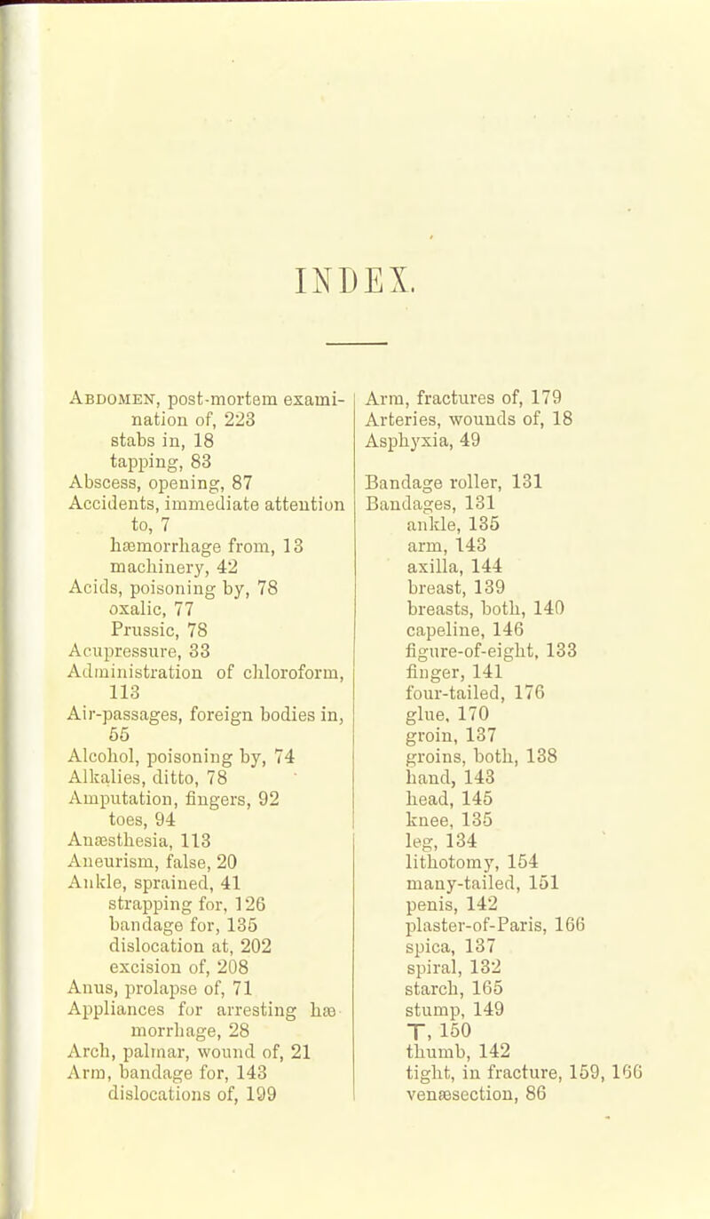 INDEX. Abdomen, post-mortem exami- nation of, 223 stabs in, 18 tapping, 83 Abscess, opening, 87 Accidents, immediate attention to, 7 htemorrliage from, 13 machinery, 42 Acids, poisoning by, 78 oxalic, 77 Pnissic, 78 Acupressure, 33 Administration of chloroform, 113 Air-passages, foreign bodies in, 65 Alcohol, poisoning by, 74 Alkalies, ditto, 78 Amputation, fingers, 92 toes, 94 Anaesthesia, 113 Aneurism, false, 20 Ankle, sprained, 41 strapping for, 126 bandage for, 135 dislocation at, 202 excision of, 208 Anus, prolai^se of, 71 Appliances for arresting hae morrhage, 28 Arch, palmar, wound of, 21 Arm, bandage for, 143 dislocations of, 199 Arm, fractures of, 179 Arteries, wounds of, 18 Asphyxia, 49 Bandage roller, 131 Bandages, 131 ankle, 135 arm, 143 axilla, 144 breast, 139 breasts, both, 140 capeline, 146 figure-of-eight, 133 finger, 141 four-tailed, 176 glue, 170 groin, 137 groins, both, 138 hand, 143 head, 145 knee, 135 leg, 134 lithotomy, 154 many-tailed, 151 penis, 142 plaster-of-Paris, 166 spica, 137 spiral, 132 starch, 165 stump, 149 T, 150 thumb, 142 tight, in fracture, 159, 160 venassection, 86