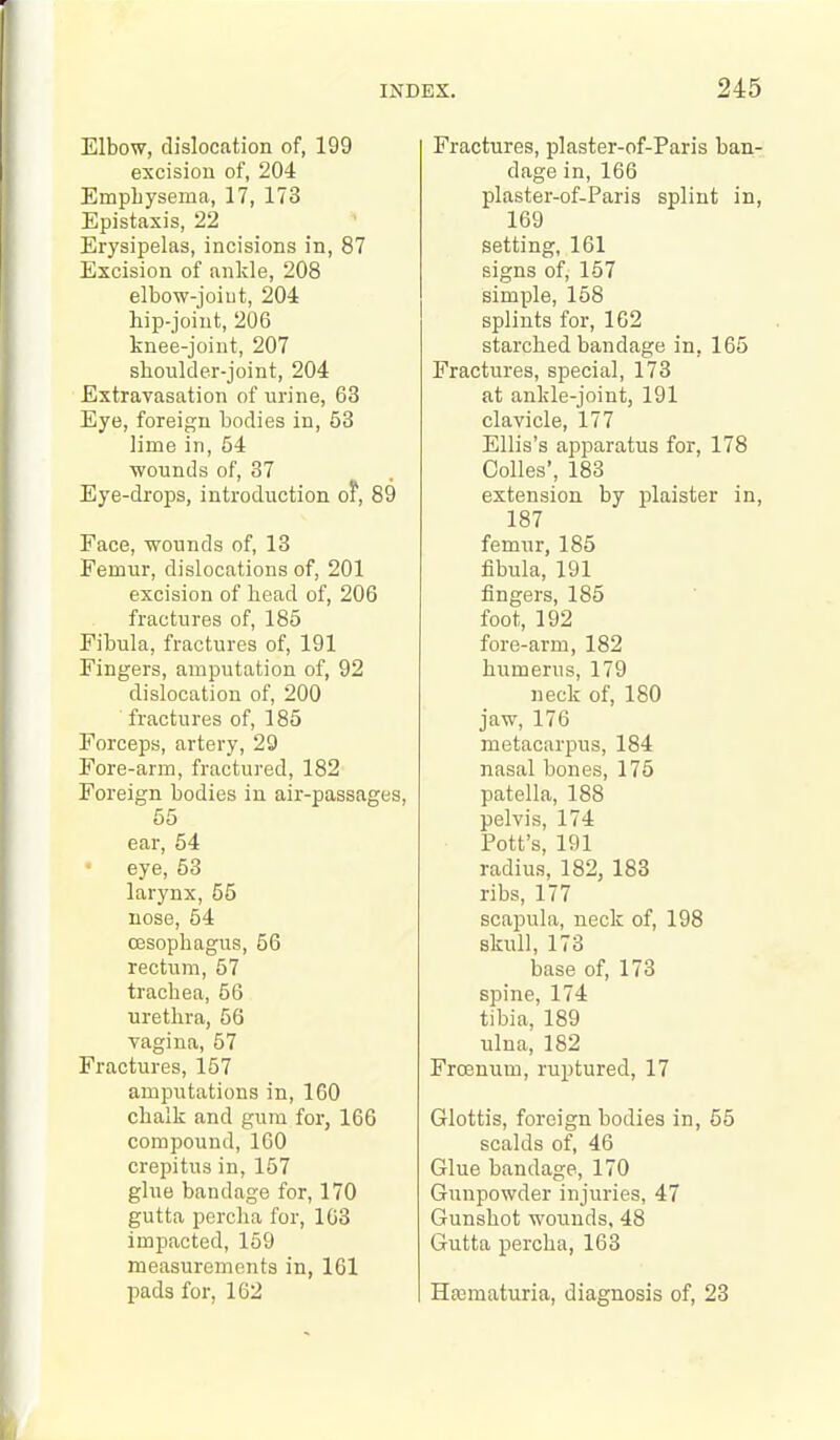 Elbow, dislocation of, 199 excision of, 204 Emphysema, 17, 173 Epistaxis, 22 Erysipelas, incisions in, 87 Excision of ankle, 208 elbow-joiut, 204 hip-joint, 206 knee-joint, 207 shoulder-joint, 204 Extravasation of urine, 63 Eye, foreign bodies in, 53 lime in, 54 ■wounds of, 37 Eye-drops, introduction of, 89 Face, wounds of, 13 Femur, dislocations of, 201 excision of head of, 206 fractures of, 185 Fibula, fractures of, 191 Fingers, amputation of, 92 dislocation of, 200 fractures of, 185 Forceps, artery, 29 Fore-arm, fractured, 182 Foreign bodies in air-passages, 55 ear, 54 eye, 53 larynx, 55 nose, 54 oesophagus, 56 rectum, 57 trachea, 56 urethra, 56 vagina, 57 Fractures, 157 amputations in, 160 chalk and gum for, 166 compound, 160 crepitus in, 157 glue bandage for, 170 gutta perclia for, 163 impacted, 169 measurements in, 161 j)ad3 for, 162 Fractures, plaster-of-Paris ban- dage in, 166 plaster-of-Paris splint in, 169 setting, 161 signs of, 157 simple, 158 splints for, 162 starched bandage in, 165 Fractures, special, 173 at ankle-joint, 191 clavicle, 177 Ellis's apparatus for, 178 Oolles', 183 extension by plaister in, 187 femur, 185 fibula, 191 fingers, 185 foot, 192 fore-arm, 182 humerus, 179 neck of, 180 jaw, 176 metacarpus, 184 nasal bones, 175 patella, 188 pelvis, 174 Pott's, 191 radius, 182, 183 ribs, 177 scapula, neck of, 198 skull, 173 base of, 173 spine, 174 tibia, 189 ulna, 182 Frcenum, ruptured, 17 Glottis, foreign bodies in, 55 scalds of, 46 Glue bandage, 170 Gunpowder injuries, 47 Gunshot wounds. 48 Gutta percha, 163 Hffimaturia, diagnosis of, 23